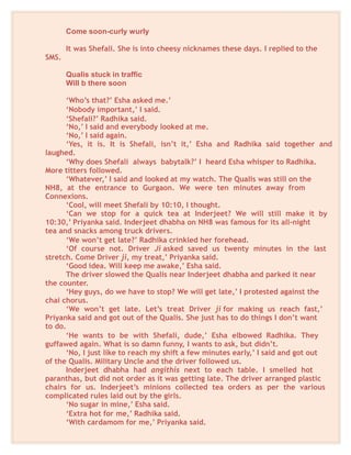 Come soon-curly wurly
It was Shefali. She is into cheesy nicknames these days. I replied to the
SMS.
Qualis stuck in traffic
Will b there soon
‘Who’s that?’ Esha asked me.’
‘Nobody important,’ I said.
‘Shefali?’ Radhika said.
‘No,’ I said and everybody looked at me.
‘No,’ I said again.
‘Yes, it is. It is Shefali, isn’t it,’ Esha and Radhika said together and
laughed.
‘Why does Shefali always babytalk?’ I heard Esha whisper to Radhika.
More titters followed.
‘Whatever,’ I said and looked at my watch. The Qualis was still on the
NH8, at the entrance to Gurgaon. We were ten minutes away from
Connexions.
‘Cool, will meet Shefali by 10:10, I thought.
‘Can we stop for a quick tea at Inderjeet? We will still make it by
10:30,’ Priyanka said. Inderjeet dhabha on NH8 was famous for its all-night
tea and snacks among truck drivers.
‘We won’t get late?’ Radhika crinkled her forehead.
‘Of course not. Driver Ji asked saved us twenty minutes in the last
stretch. Come Driver ji, my treat,’ Priyanka said.
‘Good idea. Will keep me awake,’ Esha said.
The driver slowed the Qualis near Inderjeet dhabha and parked it near
the counter.
‘Hey guys, do we have to stop? We will get late,’ I protested against the
chai chorus.
‘We won’t get late. Let’s treat Driver ji for making us reach fast,’
Priyanka said and got out of the Qualis. She just has to do things I don’t want
to do.
‘He wants to be with Shefali, dude,’ Esha elbowed Radhika. They
guffawed again. What is so damn funny, I wants to ask, but didn’t.
‘No, I just like to reach my shift a few minutes early,’ I said and got out
of the Qualis. Military Uncle and the driver followed us.
Inderjeet dhabha had angithis next to each table. I smelled hot
paranthas, but did not order as it was getting late. The driver arranged plastic
chairs for us. Inderjeet’s minions collected tea orders as per the various
complicated rules laid out by the girls.
‘No sugar in mine,’ Esha said.
‘Extra hot for me,’ Radhika said.
‘With cardamom for me,’ Priyanka said.
 