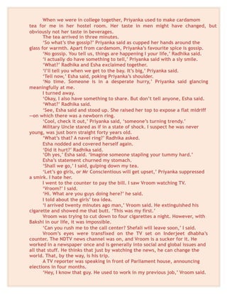 When we were in college together, Priyanka used to make cardamom
tea for me in her hostel room. Her taste in men might have changed, but
obviously not her taste in beverages.
The tea arrived in three minutes.
‘So what’s the gossip?’ Priyanka said as cupped her hands around the
glass for warmth. Apart from cardamom, Priyanka’s favourite spice is gossip.
‘No gossip. You tell us, things are happening I your life,’ Radhika said.
‘I actually do have something to tell,’ Priyanka said with a sly smile.
‘What?’ Radhika and Esha exclaimed together.
‘I’ll tell you when we get to the bay. It’s big,’ Priyanka said.
‘Tell now,’ Esha said, poking Priyanka’s shoulder.
‘No time. Someone is in a desperate hurry,’ Priyanka said glancing
meaningfully at me.
I turned away.
‘Okay, I also have something to share. But don’t tell anyone, Esha said.
‘What?’ Radhika said.
‘See, Esha said and stood up. She raised her top to expose a flat midriff
—on which there was a newborn ring.
‘Cool, check it out,’ Priyanka said, ‘someone’s turning trendy.’
Military Uncle stared as if in a state of shock. I suspect he was never
young, was just born straight forty years old.
‘What’s that? A navel ring?’ Radhika asked.
Esha nodded and covered herself again.
‘Did it hurt?’ Radhika said.
‘Oh yes,’ Esha said. ‘Imagine someone stapling your tummy hard.’
Esha’s statement churned my stomach.
‘Shall we go,’ I said, gulping down my tea.
‘Let’s go girls, or Mr Conscientious will get upset,’ Priyanka suppressed
a smirk. I hate her.
I went to the counter to pay the bill. I saw Vroom watching TV.
‘Vroom?’ I said.
‘Hi. What are you guys doing here?’ he said.
I told about the girls’ tea idea.
‘I arrived twenty minutes ago man,’ Vroom said. He extinguished his
cigarette and showed me that butt. ‘This was my first.’
Vroom was trying to cut down to four cigarettes a night. However, with
Bakshi in our life, it was impossible.
‘Can you rush me to the call center? Shefali will leave soon,’ I said.
Vroom’s eyes were transfixed on the TV set on Inderjeet dhabha’s
counter. The NDTV news channel was on, and Vroom is a sucker for it. He
worked in a newspaper once and is generally into social and global issues and
all that stuff. He thinks that just by watching the news, he can change the
world. That, by the way, is his trip.
A TV reporter was speaking in front of Parliament house, announcing
elections in four months.
‘Hey, I know that guy. He used to work in my previous job,’ Vroom said.
 