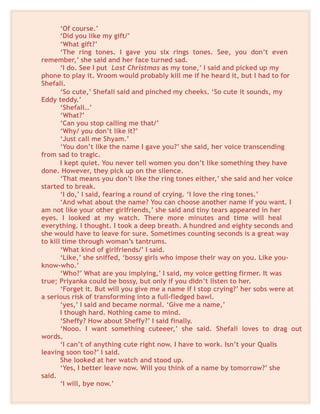‘Of course.’
‘Did you like my gift/’
‘What gift?’
‘The ring tones. I gave you six rings tones. See, you don’t even
remember,’ she said and her face turned sad.
‘I do. See I put Last Christmas as my tone,’ I said and picked up my
phone to play it. Vroom would probably kill me if he heard it, but I had to for
Shefali.
‘So cute,’ Shefali said and pinched my cheeks. ‘So cute it sounds, my
Eddy teddy.’
‘Shefali…’
‘What?’
‘Can you stop calling me that/’
‘Why/ you don’t like it?’
‘Just call me Shyam.’
‘You don’t like the name I gave you?’ she said, her voice transcending
from sad to tragic.
I kept quiet. You never tell women you don’t like something they have
done. However, they pick up on the silence.
‘That means you don’t like the ring tones either,’ she said and her voice
started to break.
‘I do,’ I said, fearing a round of crying. ‘I love the ring tones.’
‘And what about the name? You can choose another name if you want. I
am not like your other girlfriends,’ she said and tiny tears appeared in her
eyes. I looked at my watch. There more minutes and time will heal
everything. I thought. I took a deep breath. A hundred and eighty seconds and
she would have to leave for sure. Sometimes counting seconds is a great way
to kill time through woman’s tantrums.
‘What kind of girlfriends/’ I said.
‘Like,’ she sniffed, ‘bossy girls who impose their way on you. Like you-
know-who.’
‘Who?’ What are you implying,’ I said, my voice getting firmer. It was
true; Priyanka could be bossy, but only if you didn’t listen to her.
‘Forget it. But will you give me a name if I stop crying?’ her sobs were at
a serious risk of transforming into a full-fledged bawl.
‘yes,’ I said and became normal. ‘Give me a name,’
I though hard. Nothing came to mind.
‘Sheffy? How about Sheffy?’ I said finally.
‘Nooo. I want something cuteeer,’ she said. Shefali loves to drag out
words.
‘I can’t of anything cute right now. I have to work. Isn’t your Qualis
leaving soon too?’ I said.
She looked at her watch and stood up.
‘Yes, I better leave now. Will you think of a name by tomorrow?’ she
said.
‘I will, bye now.’
 