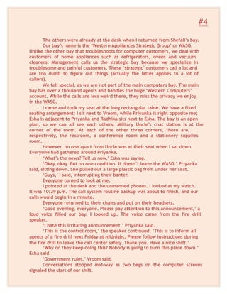 #4
The others were already at the desk when I returned from Shefali’s bay.
Our bay’s name is the ‘Western Appliances Strategic Group’ or WASG.
Unlike the other bay that troubleshoots for computer customers, we deal with
customers of home appliances such as refrigerators, ovens and vacuum
cleaners. Management calls us the strategic bay because we specialize in
troublesome and painful customers. These ‘strategic’ customers call a lot and
are too dumb to figure out things (actually the latter applies to a lot of
callers).
We fell special, as we are not part of the main computers bay. The main
bay has over a thousand agents and handles the huge ‘Western Computers’
account. While the calls are less weird there, they miss the privacy we enjoy
in the WASG.
I came and took my seat at the long rectangular table. We have a fixed
seating arrangement: I sit next to Vroom, while Priyanka is right opposite me;
Esha is adjacent to Priyanka and Radhika sits next to Esha. The bay is an open
plan, so we can all see each others. Military Uncle’s chat station is at the
corner of the room. At each of the other three corners, there are,
respectively, the restroom, a conference room and a stationery supplies
room.
However, no one apart from Uncle was at their seat when I sat down.
Everyone had gathered around Priyanka.
‘What’s the news? Tell us now,’ Esha was saying.
‘Okay, okay. But on one condition. It doesn’t leave the WASG,’ Priyanka
said, sitting down. She pulled out a large plastic bag from under her seat.
‘Guys,’ I said, interrupting their banter.
Everyone turned to look at me.
I pointed at the desk and the unmanned phones. I looked at my watch.
It was 10:29 p.m. The call system routine backup was about to finish, and our
calls would begin in a minute.
Everyone returned to their chairs and put on their headsets.
‘Good evening, everyone. Please pay attention to this announcement,’ a
loud voice filled our bay. I looked up. The voice came from the fire drill
speaker.
‘I hate this irritating announcement,’ Priyanka said.
‘This is the control room,’ the speaker continued. ‘This is to inform all
agents of a fire drill next Friday at midnight. Please follow instructions during
the fire drill to leave the call center safely. Thank you. Have a nice shift.’
‘Why do they keep doing this? Nobody is going to burn this place down,’
Esha said.
‘Government rules,’ Vroom said.
Conversations stopped mid-way as two begs on the computer screens
signaled the start of our shift.
 