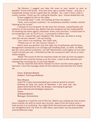 ‘Ms Paulson, I suggest you take the oven to your dealer as soon as
possible’ Vroom said firmly. ‘And next time, get a smaller turkey... and yes, a
readymade turkey will be a good idea for tonight… No, I don’t have a dial-a-
turkey number. Thank you for calling Ms Paulson, bye.’ Vroom ended the call.
Vroom nagged his fist on the table.
‘Everything okay?’ I said, not looking up from my papers.
‘Yeah. Just a psycho customer,’ he mumbled as another number started
flashing on his screen.
I worked on my computer for the next ten minutes, compiling the call
statistics of the previous day. Bakshi had also assigned me the responsibility
of checking the other agent’s etiquette. Every now and then, I would listen in
on somebody’s call. At 10:47 p.m., I connected to Esha’s line.
‘Yes sir. I sound like your daughter? Oh, thank you. So what is wrong
with the vacuum cleaner/’ she was saying.
‘Your voice is so soothing,’ the caller said.
‘Thanks you sir. So, the vacuum cleaner…?’
Esha’s tone was perfect—just the right mix of politeness and firmness.
Management monitored us on average call handling times, or AHTs. As WASG
got the more painful customers, our AHT Benchmarks were higher at two-and-
a-half minutes per call. I checked my files for everyone’s AHT—all of us were
within targets.
‘Beep! The sound of the fax machine made me look up from my papers.
I wondered who could be faxing us at this time. I went to the machine and
checked the incoming fax. It was from Bakshi.
The fax machine took three minutes to churn out the seven pages he
had sent. I tore the message sheet off the machine and held the first sheet
up.
From: Subhash Bakshi
Subject: Training Initiatives
Dear Shyam,
Just FYI, I have recommended your name to assist in accent
training as they are short of teachers. I am sure you can
spare some time for this. As always, I am trying to get you
more relevant and strategic exposure.
Yours,
Subhash Bakshi
Manager, Connexions
I gasped as I read the rest of the fax. Bakshi was sucking me into several
hours outside my shift to reach new recruits. Apart from the extra work, I
hate accent is so confusing. You might think the Americans and their language
are straightforward. Far from it—with them, each letter can be pronounced
several different ways.
 