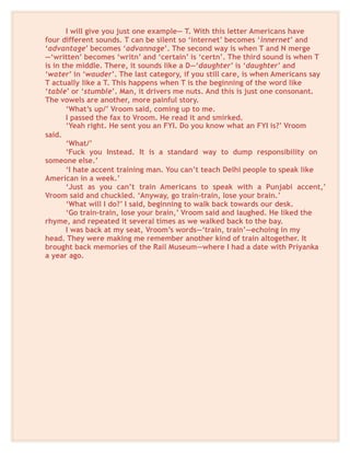 I will give you just one example— T. With this letter Americans have
four different sounds. T can be silent so ‘internet’ becomes ‘innernet’ and
‘advantage’ becomes ‘advannage’. The second way is when T and N merge
—‘written’ becomes ‘writn’ and ‘certain’ is ‘certn’. The third sound is when T
is in the middle. There, it sounds like a D—‘daughter’ is ‘daughter’ and
‘water’ in ‘wauder’. The last category, if you still care, is when Americans say
T actually like a T. This happens when T is the beginning of the word like
‘table’ or ‘stumble’. Man, it drivers me nuts. And this is just one consonant.
The vowels are another, more painful story.
‘What’s up/’ Vroom said, coming up to me.
I passed the fax to Vroom. He read it and smirked.
‘Yeah right. He sent you an FYI. Do you know what an FYI is?’ Vroom
said.
‘What/’
‘Fuck you Instead. It is a standard way to dump responsibility on
someone else.’
‘I hate accent training man. You can’t teach Delhi people to speak like
American in a week.’
‘Just as you can’t train Americans to speak with a Punjabi accent,’
Vroom said and chuckled. ‘Anyway, go train-train, lose your brain.’
‘What will I do?’ I said, beginning to walk back towards our desk.
‘Go train-train, lose your brain,’ Vroom said and laughed. He liked the
rhyme, and repeated it several times as we walked back to the bay.
I was back at my seat, Vroom’s words—‘train, train’—echoing in my
head. They were making me remember another kind of train altogether. It
brought back memories of the Rail Museum—where I had a date with Priyanka
a year ago.
 