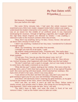 #5
My Past Dates with
Priyanka—I
Rail Museum, Chanakyapuri
One year before this night
She came thirty minutes late. I had seen the whole museum twice,
examined every little train model, stepped inside India’s oldest coal engine,
understood the modern interactive siren system. I went to the canteen, which
was on an island inn the middle of an artificial pond. It was impressive
landscaping for museum. I though of lighting a cigarette, but I caught sight of
the sign:‘Only Steam Engines are Allowed to Smoke.’ I was cradling a
lukewarm Coke in the museum canteen when she arrived.
‘Okay. Don’t say anything. Sorry, I’m late, I know, I know,’ she said and
sat down with a thump in front of me.
I didn’t say anything. I looked at her tiny nose. I wondered ho it allowed
in enough oxygen.
‘What, say something,’ she said after five seconds.
‘I thought you told me to be quiet,’ I said.
‘My mother needs professional help,’ Priyanka said. ‘She really does.’
‘What happened/’ I swirled the straw in my coke, making little fizzy
drops implode.
‘I’ll tell you. First, how do you like this place/ cute, isn’t it?’
‘The Rail Museum?’ I said, throwing my hands in the air. ‘How old are
we, twelve? Anyway, what happened with mom? What was the fuel today?
‘We don’t need fuel, just a spark is enough. Just as I was ready to leave
to come here, she made a comment on my dress.’
‘What did she say?’ I asked, looking at her clothes. She wore a blue tie-
and-dye skirt, and a T-shirt that had a peace sign on it. It was typical Priyanka
stuff. She wore earring with blue beads, which matched her necklace. She
had a hint of kohl in her eyes, which I was crazy about.
‘I was almost at the door and then she says, why don’t you wear the
gold necklace I gave you for you your last birthday?’ Priyanka said.
‘And then/’ she obviously wasn’t wearing any gold necklace, as my gaze
turned to the hollow of her neck, which I felt like touching.
‘And I was like, no mom, it won’t go with my dress. Yellow metal is
totally uncool, only aunties wear it. Boom, next thing we are having this big,
long argument. That’s what made me late. Sorry,’ she said.
‘You didn’t have to fight. Just wear the chain in front of her and
remove it later,’ I said as the waiter came to take our order.
 
