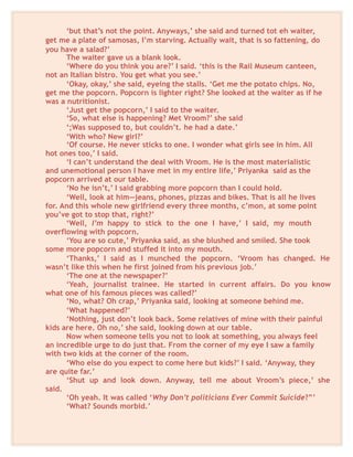 ‘but that’s not the point. Anyways,’ she said and turned tot eh waiter,
get me a plate of samosas, I’m starving. Actually wait, that is so fattening, do
you have a salad?’
The waiter gave us a blank look.
‘Where do you think you are?’ I said. ‘this is the Rail Museum canteen,
not an Italian bistro. You get what you see.’
‘Okay, okay,’ she said, eyeing the stalls. ‘Get me the potato chips. No,
get me the popcorn. Popcorn is lighter right? She looked at the waiter as if he
was a nutritionist.
‘Just get the popcorn,’ I said to the waiter.
‘So, what else is happening? Met Vroom?’ she said
‘;Was supposed to, but couldn’t. he had a date.’
‘With who? New girl?’
‘Of course. He never sticks to one. I wonder what girls see in him. All
hot ones too,’ I said.
‘I can’t understand the deal with Vroom. He is the most materialistic
and unemotional person I have met in my entire life,’ Priyanka said as the
popcorn arrived at our table.
‘No he isn’t,’ I said grabbing more popcorn than I could hold.
‘Well, look at him—jeans, phones, pizzas and bikes. That is all he lives
for. And this whole new girlfriend every three months, c’mon, at some point
you’ve got to stop that, right?’
‘Well, I’m happy to stick to the one I have,’ I said, my mouth
overflowing with popcorn.
‘You are so cute,’ Priyanka said, as she blushed and smiled. She took
some more popcorn and stuffed it into my mouth.
‘Thanks,’ I said as I munched the popcorn. ‘Vroom has changed. He
wasn’t like this when he first joined from his previous job.’
‘The one at the newspaper?’
‘Yeah, journalist trainee. He started in current affairs. Do you know
what one of his famous pieces was called?’
‘No, what? Oh crap,’ Priyanka said, looking at someone behind me.
‘What happened?’
‘Nothing, just don’t look back. Some relatives of mine with their painful
kids are here. Oh no,’ she said, looking down at our table.
Now when someone tells you not to look at something, you always feel
an incredible urge to do just that. From the corner of my eye I saw a family
with two kids at the corner of the room.
‘Who else do you expect to come here but kids?’ I said. ‘Anyway, they
are quite far.’
‘Shut up and look down. Anyway, tell me about Vroom’s piece,’ she
said.
‘Oh yeah. It was called ‘Why Don’t politicians Ever Commit Suicide?”’
‘What? Sounds morbid.’
 