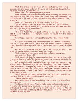 ‘Well, the article said all kinds of people-students, housewives,
businessmen, employees and even film stars—commit suicide. But politicians
never do. That tells you something.’
‘What?’ she said, still keeping her eyes down.
‘Well, Vroom’s point was that suicide is a horrible thing and people do it
only because they are really hurt. This means they feel something. But
politicians don’t. So, basically, this country is run by people who don’t feel
anything.’
‘Wow! Can’t imagine that going down well with his editor.’
‘You bet it didn’t. However, Vroom had sneaked it in. the editor only
saw it after it was printed and all hell broke loose. Vroom somehow saved his
job, but his bosses moved him to Page 3.’
‘Our Vroom? Page 3?’
‘They told Vroom he was good looking, so he would fit in there. In
addiction, he had done a photography course. He could click the pictures
himself.’
‘Cover Page 3 because you are good looking? Now that sounds dumb,’
she said.
‘It is dumb. But Vroom look his revenge there too. He took unflattering
pictures of the glitterati—faces stuffed with food, close-ups of cellulite thighs,
drunk people throwing up—that sort of stuff showed up in papers the next
day.’
‘Oh my God,’ Priyanka laughed. ‘He sounds like an activist. I can’t
understand his switching to the call center for money.’
‘Well, according to him, there is activism in chasing money too.’
‘And how does that work?’
‘Well, his point is that the only reason Americans have say in this world
is because they have cash. The day we get money, we can screw them. So the
first thing we have to do is get the money.’
‘Interesting,’ Priyanka said and let out a sigh. ‘Well, that is why we slog
at night. I could have done my B.Ed right after college. But I wanted to save
some money first. Can’t open my dream nursery school without cash. So until
then, it is two hundred calls a night, night after night.’ Priyanka rested her
chin on her elbows. I looked at her. I think she would make the cutest nursery
school principal ever.
‘Western Appliances, Sam speaking, how may I help you? Please let me
help you? Please…’ I said, imitating an American accent.
Priyanka laughed again.
‘Priyanka dideeee,’ a five-year old boy’s voice started customers from
their samosas.
The boy running towards Priyanka had a model train set and a glass of
fountain coke precariously balanced in his hands. He ran without co-
ordination: the excitement of seeing his didi was too much for him. He
tripped near our table and I lunged to save him. I succeeded, but his fountain
coke fell all over my shirt.
 