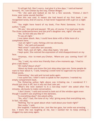 ‘It will get full. Don’t worry. Just give it a few days,’ I said ad leaned
forward, ‘Hi. I am Chetan by the way, Chetan Bhagat.’
“Hi,’ she said and looked at me for a few seconds. ‘Chetan…I don’t
know, your name sounds familiar.’
Now this was cool. It meant she had heard of my first book. I am
recognized rarely. And of course, it had never happened with a girl on a night
train.
‘You might have heard of my book, Five Point Someone. I’m the
author,’ I said.
‘Oh yes,’ she said and paused. ‘Oh yes, of course. I’ve read your book.
The three underperformers and the prof’s daughter one, right?’ she said.
‘Yes. So how did you like it?’
‘It was all right.’
I was taken aback. Man, I could have done with a little more of a
compliment here.
‘Just all right?’ I said, fishing a bit too obviously.
‘Well…’ she said and paused.
‘Well what?’ I said after ten seconds.
‘Well. Yeah, just all right… okay okay types,’ she said.
I kept quiet. She noticed the expression of mild disappointment on my
face.
‘Anyways, nice to meet you Chetan. Where are you coming from? IIT
Kanpur?’
‘Yes,’ I said, my voice less friendly than a few moments ago. ‘I had to
give a talk there.’
‘Oh really? About what?’
‘About my book—you know the just okay-okay type one. Some people do
want to hear about it,’ I said, keeping a sweet tone to sugarcoat my sarcasm-
filled words.
‘Interesting,’ she said and turned quite again.
I was quite too. I didn’t want to speak to her anymore. I wanted my
empty compartment back.
The flickering yellow light above was irritating me. I wondered if I
should just shut it off, but it was not that Late yet.
‘What’s the next station? Is it a non-stop train?’ she asked after five
minutes, obviously to make conversation.
‘I don’t know,’ I said and turned to look out of the window again even
though I couldn’t see anything in the darkness.
‘Is everything okay?’ she asked softly.
‘Yes, why?’ I sad, the tone of my ‘why’ giving away that everything was,
in fact, not okay.
‘Nothing. You’ve upset about what I said about your book right?’
‘Not really,’ I said.
She laughed. I looked at her. Just like her gaze, her smile was arresting
too. I knew she was laughing at me, but I wanted her to keep smiling. I
dragged my eyes away again.
 