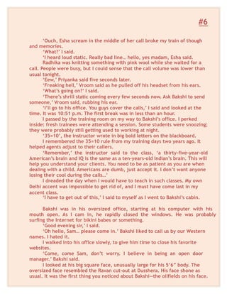 #6
‘Ouch, Esha scream in the middle of her call broke my train of though
and memories.
‘What?’ I said.
‘I heard loud static. Really bad line… hello, yes madam, Esha said.
Radhika was knitting something with pink wool while she waited for a
call. People were busy, but I could sense that the call volume was lower than
usual tonight.
‘Eew,’ Priyanka said five seconds later.
‘Freaking hell,’ Vroom said as he pulled off his headset from his ears.
‘What’s going on?’ I said.
‘There’s shrill static coming every few seconds now. Ask Bakshi to send
someone,’ Vroom said, rubbing his ear.
‘I’ll go to his office. You guys cover the calls,’ I said and looked at the
time. It was 10:51 p.m. The first break was in less than an hour.
I passed by the training room on my way to Bakshi’s office. I perked
inside: fresh trainees were attending a session. Some students were snoozing;
they were probably still getting used to working at night.
‘35=10’, the instructor wrote in big bold letters on the blackboard.
I remembered the 35=10 rule from my training days two years ago. It
helped agents adjust to their callers.
‘Remember,’ the instructor said to the class, ‘a thirty-five-year-old
American’s brain and IQ is the same as a ten-years-old Indian’s brain. This will
help you understand your clients. You need to be as patient as you are when
dealing with a child. Americans are dumb, just accept it. I don’t want anyone
losing their cool during the calls…’
I dreaded the day when I would have to teach in such classes. My own
Delhi accent was impossible to get rid of, and I must have come last in my
accent class.
‘I have to get out of this,’ I said to myself as I went to Bakshi’s cabin.
Bakshi was in his oversized office, starting at his computer with his
mouth open. As I cam in, he rapidly closed the windows. He was probably
surfing the Internet for bikini babes or something.
‘Good evening sir,’ I said.
‘Oh hello, Sam… please come in.’ Bakshi liked to call us by our Western
names. I hated it.
I walked into his office slowly, to give him time to close his favorite
websites.
‘Come, come Sam, don’t worry. I believe in being an open door
manager.’ Bakshi said.
I looked at his big square face, unusually large for his 5’6” body. The
oversized face resembled the Ravan cut-out at Dusshera. His face shone as
usual. It was the first thing you noticed about Bakshi—the oilfields on his face.
 