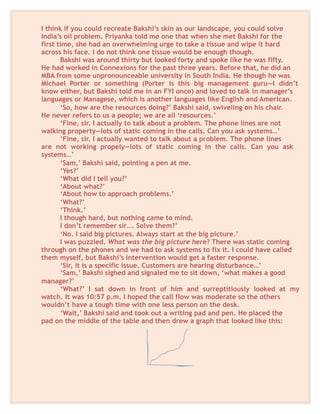 I think if you could recreate Bakshi’s skin as our landscape, you could solve
India’s oil problem. Priyanka told me one that when she met Bakshi for the
first time, she had an overwhelming urge to take a tissue and wipe it hard
across his face. I do not think one tissue would be enough though.
Bakshi was around thirty but looked forty and spoke like he was fifty.
He had worked in Connexions for the past three years. Before that, he did an
MBA from some unpronounceable university in South India. He though he was
Michael Porter or something (Porter is this big management guru—I didn’t
know either, but Bakshi told me in an FYI once) and loved to talk in manager’s
languages or Managese, which is another languages like English and American.
‘So, how are the resources doing?’ Bakshi said, swiveling on his chair.
He never refers to us a people; we are all ‘resources.’
‘Fine, sir. I actually to talk about a problem. The phone lines are not
walking property—lots of static coming in the calls. Can you ask systems…’
‘Fine, sir. I actually wanted to talk about a problem. The phone lines
are not working propely—lots of static coming in the calls. Can you ask
systems…’
‘Sam,’ Bakshi said, pointing a pen at me.
‘Yes?’
‘What did I tell you?’
‘About what?’
‘About how to approach problems.’
‘What?’
‘Think.’
I though hard, but nothing came to mind.
I don’t remember sir…. Solve them?’
‘No. I said big pictures. Always start at the big picture.’
I was puzzled. What was the big picture here? There was static coming
through on the phones and we had to ask systems to fix it. I could have called
them myself, but Bakshi’s intervention would get a faster response.
‘Sir, it is a specific issue. Customers are hearing disturbance…’
‘Sam,’ Bakshi sighed and signaled me to sit down, ‘what makes a good
manager?’
‘What?’ I sat down in front of him and surreptitiously looked at my
watch. It was 10:57 p.m. I hoped the call flow was moderate so the others
wouldn’t have a tough time with one less person on the desk.
‘Wait,’ Bakshi said and took out a writing pad and pen. He placed the
pad on the middle of the table and then drew a graph that looked like this:
 