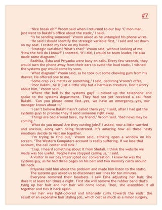 #7
‘Nice break eh?’ Vroom said when I returned to our bay ‘C’mon man,
just went to Bakshi’s office about the static,’ I said.
“Is he sending someone?’ Vroom asked as he untangled his phone wires.
‘He said I should identify the strategic variable first,’ I said and sat down
on my seat. I rested my face on my hands.
‘Strategic variables? What’s that?’ Vroom said, without looking at me.
‘How the hell do I know?’ I snorted. ‘If I did, I would be team leader. He also
made some diagrams’
Radhika, Esha and Priyanka were busy on calls. Every few seconds, they
would turn the phone away from their ears to avoid the loud static. I wished
the systems guy would come by soon.
‘What diagram?’ Vroom said, as he took out some chewing gum from his
drawer. He offered one to me.
‘Some crap 2x2 matrix or something,’ I said, declining Vroom’s offer.
‘Poor Bakshi, he is just a little silly but a harmless creature. Don’t worry
about him,’ Vroom said.
‘Where the hell is the systems guy?’ I picked up the telephone and
spoke to the systems department. They had not yet received a call from
Bakshi. ‘Can you please come fast…yes, we have an emergency…yes, our
manager knows about it.’
‘I can’t believe Bakshi hasn’t called them yet,’ I said, after I had got the
systems guys to promise they’d send someone right away.
‘Things are bad around here, my friend,’ Vroom said. ‘Bad news may be
coming.’
‘What do you mean? Are they cutting jobs?’ I asked, now a little worried
and anxious, along with being frustrated. It’s amazing how all these nasty
emotions decide to visit me together.
‘I’m trying to find out,’ Vroom said, clinking open a window on his
screen. ‘The Western Computers account is really suffering. If we lose that
account, the call center will sink.’
‘Crap. I heard something about it from Shefali. I think the website we
made was too useful. People have stopped calling us,’ I said.
A visitor in our bay interrupted our conversation. I knew he was the
systems guy, as he had three pages on his belt and two memory cards around
his neck.
Priyanka told him about the problem and made him listen to the static.
The systems guy asked us to disconnect our lines for ten minutes.
Everyone removed their headsets. I saw Esha adjusting her hair. She
does it at least ten times a night. First she will remove the rubber band that’s
tying up her hair and her hair will come loose. Then, she assembles it all
together and ties it back again.
Her hair was light-colored and intensely curly towards the ends: the
result of an expensive hair styling job, which cost as much as a minor surgery.
 