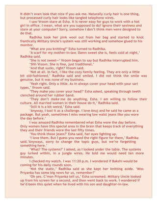 It didn’t even look that nice if you ask me. Naturally curly hair is one thing,
but processed curly hair looks like tangled telephone wires.
I saw Vroom stare at Esha. It is never easy for guys to work with a hot
girl in office. I mean, what are you supposed to do? Ignore their sexiness and
stare at your computer? Sorry, somehow I don’t think men were designed to
do that.
Radhika took her pink wool out from her bag and started to knot
frantically Military Uncle’s system was still working and somehow glued to his
monitor.
‘What are you knitting?’ Esha turned to Radhika.
‘A scarf for my mother-in-law. Damn sweet she is, feels cold at night,’
Radhika said.
‘She is not sweet—‘ Vroom began to say but Radhika interrupted him.
‘Shh Vroom. She is fine, just traditional.’
‘And that sucks, right? Vroom said.
‘Not at all. In fact, I like the cozy family feeling. They are only a little
bit old-fashioned,’ Radhika said and smiled. I did not think the smile was
genuine, but it was none of my business.
‘Yeah right. Only a little. As in always cover your head with your sari
types,’ Vroom said.
‘They make you cover your head?’ Esha asked, speaking through teeth
clenched around her rubber band.
‘They don’t make me do anything, Esha. I am willing to follow their
culture. All married women in their house do it,’ Radhika said.
‘Still it is a bit weird,’ Esha said.
‘Anyway, I tool it as a challenge. I love Anuj and he said he came as a
package. But yeah, sometimes I miss wearing low waist jeans like you wore
the day before.’
I was amazed Radhika remembered what Esha wore the day before.
Only women have this special area in the brain that keeps track of everything
they and their friends wore the last fifty times.
‘You think those jeans?’ Esha said, her eyes lighting up.
‘I love them. But I guess you need the right figure for them,’ Radhika
said.‘Anyways, sorry to change the topic guys, but we’re forgetting
something here.’
‘What? The systems?’ I asked, as I looked under the table. The systems
guy lurked within, in a jungle wires. He told me would need ten more
minutes.
I checked my watch. I was 11:20 p.m. I wondered if Bakshi would be
coming for his daily rounds soon.
‘Not the static,’ Radhika said as she kept her knitting aside. ‘Miss
Priyanka has some big news for us, remember?’
‘Oh yes. C’mon Priyanka tell us,’ Esha screamed. Military Uncle looked
up from his screen for a second, and then went back to work. I wondered if
he’d been this quiet when he lived with his son and daughter-in-law.
 