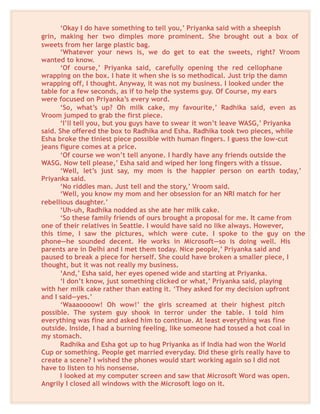 ‘Okay I do have something to tell you,’ Priyanka said with a sheepish
grin, making her two dimples more prominent. She brought out a box of
sweets from her large plastic bag.
‘Whatever your news is, we do get to eat the sweets, right? Vroom
wanted to know.
‘Of course,’ Priyanka said, carefully opening the red cellophane
wrapping on the box. I hate it when she is so methodical. Just trip the damn
wrapping off, I thought. Anyway, it was not my business. I looked under the
table for a few seconds, as if to help the systems guy. Of Course, my ears
were focused on Priyanka’s every word.
‘So, what’s up? Oh milk cake, my favourite,’ Radhika said, even as
Vroom jumped to grab the first piece.
‘I’ll tell you, but you guys have to swear it won’t leave WASG,’ Priyanka
said. She offered the box to Radhika and Esha. Radhika took two pieces, while
Esha broke the tiniest piece possible with human fingers. I guess the low-cut
jeans figure comes at a price.
‘Of course we won’t tell anyone. I hardly have any friends outside the
WASG. Now tell please,’ Esha said and wiped her long fingers with a tissue.
‘Well, let’s just say, my mom is the happier person on earth today,’
Priyanka said.
‘No riddles man. Just tell and the story,’ Vroom said.
‘Well, you know my mom and her obsession for an NRI match for her
rebellious daughter.’
‘Uh-uh, Radhika nodded as she ate her milk cake.
‘So these family friends of ours brought a proposal for me. It came from
one of their relatives in Seattle. I would have said no like always. However,
this time, I saw the pictures, which were cute. I spoke to the guy on the
phone—he sounded decent. He works in Microsoft—so is doing well. His
parents are in Delhi and I met them today. Nice people,’ Priyanka said and
paused to break a piece for herself. She could have broken a smaller piece, I
thought, but it was not really my business.
‘And,’ Esha said, her eyes opened wide and starting at Priyanka.
‘I don’t know, just something clicked or what,’ Priyanka said, playing
with her milk cake rather than eating it. ‘They asked for my decision upfront
and I said—yes.’
‘Waaaoooow! Oh wow!’ the girls screamed at their highest pitch
possible. The system guy shook in terror under the table. I told him
everything was fine and asked him to continue. At least everything was fine
outside. Inside, I had a burning feeling, like someone had tossed a hot coal in
my stomach.
Radhika and Esha got up to hug Priyanka as if India had won the World
Cup or something. People get married everyday. Did these girls really have to
create a scene? I wished the phones would start working again so I did not
have to listen to his nonsense.
I looked at my computer screen and saw that Microsoft Word was open.
Angrily I closed all windows with the Microsoft logo on it.
 