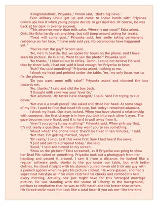 ‘Congratulations, Priyanka,’ Vroom said, ‘that’s big news.’
Even Military Uncle got up and came to shake hands with Priyanka.
Grown ups like it when young people decide to get married. Of course, he was
back at his desk in twenty seconds.
‘This deserves more than milk cake. Where is our treat?’ Esha asked.
Girls like Esha hardly eat anything, but still jump around asking for treats.
‘Treat will come guys,’ Priyanka said, her smile taking permanent
residence on her face. ‘I have only said yes. No ceremonies have happened
yet.’
‘You’ve met the guy?’ Vroom said.
‘No, he’s in Seattle. But we spoke for hours on the phone. And I have
seen his picture. He is cute. Want to see the photo?’ Priyanka said.
‘No thanks,’ I blurted out in reflex. Damn, I could not believe I’d said
that by sheer luck, I had not said it loud enough for Priyanka to hear.
‘Huh? You said something?’ Priyanka asked, looking at me.
I shook my head and pointed under the table. Yes, my only focus was to
fix the phones.
‘Do you want some milk cake?’ Priyanka asked and shunted the box
towards me.
‘No, thanks,’ I said and slid the box back.
‘I thought milk cake was your favorite.’
‘Not anymore. My tastes have changed,’ I said. ‘And I’m trying to cut
down.’
‘Not eve n a small piece?’ she asked and titled her head. At some stage
of my life, I sued to find that head-tilt cute, but today I remained adamant.
I shook my head. Our eyes locked. When you have shared a relationship
with someone, the first change is in how you look into each other’s eyes. The
gaze becomes more fixed, and it is hard to pull away from it.
‘Aren’t you going to say anything?’ Priyanka said. When girls say that,
it’s not really a question. It means they want you to say something.
‘About what? The phone lines? They’ll be fixed in ten minutes,’ I said.
‘Not that. I’m getting married, Shyam.’
‘Oh really,’ I said, as if this were first time I had heard the news.
‘I just said yes to a proposal today,’ she said.
‘Good,’ I said and turned to my screen.
‘Show us the picture!’ Esha screamed, as if Priyanka was going to show
her Brad Pitt naked or something. Priyanka took out a photograph from her
handbag and passed it around. I saw it from a distance: he looked like a
regular software geek, similar to the guy under our table, but with better
clothes. He stood straight with his stomach pulled in—an old trick any guy with
a paunch applies when he gets his picture clicked. He wore glasses, and had a
super neat hairstyle as if his mom clutched his cheeks and combed his hair
every morning. Actually, she just might have for this ‘arranged marriage’
picture. He was standing with the statue of Liberty in the background,
perhaps to emphasize that he was an NRI match and this better than others.
His forced smile made him look like a total loser if you ask me—like the kind
 
