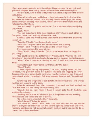 of guy who never spoke to a girl in college. However, now he was hot, and
girls with dimples were ready to marry him without even meeting him.
‘He’s so cute. Like a little teddy bear,’ Esha said and passed the picture
to Radhika.
When girls call a guy ‘teddy bear’, they just mean he is nice but they
will never be attracted to him. Girls may say they like such guys, but teddy
bears never get to sleep with anyone. Unless of course their moms hunt the
neighborhood for them.
‘Are you okay?’ Priyanka said to me. The others were busy analyzing
the picture.
‘Yeah. Why?’
‘No. just expected a little more reaction. We’ve known each other for
four years, more than anybody else on the desk.’
Radhika, Esha and Vroom turned their hands away from the picture to
look at us.
‘Reaction?’ I said. ‘I’m thought I said good.’
‘That’s all?’ Priyanka said. Her smile had left the building.
‘What?’ I said. ‘I’m busy trying to get the system fixed.’
Everyone continued to stare at me.
‘Okay,’ I said, ‘okay, Priyanka. This is great news. I am so happy for
you. Okay?’
‘You could have used a better tone,’ Priyanka said. ‘Anyway, I’ll just
come back,’ she mumbled, and walked away quickly towards the ladies room.
‘What? Why is everyone staring at me?’ I said and everyone turned
away.
The systems gut finally came our from under the table.
‘Fixed?’ I said.
‘I need signal testing equipment,’ he said, wiping sweat off his
forehead.‘The problem could be outside. Builders are digging all over
Gurgaon right now, some stupid contractor may have dug over our lines. Just
take a break while I come back. Call your manager here as well,’ he said and
left.
I picked up the telephone to call Bakshi. The line was busy. I left a voice
mail for him to come to the desk.
Priyanka returned from the restroom. I noticed she had washed her
face. Her nose still has a drop of water on top of it.
‘Sounds like an easy night. I hope it never gets fixed,’ Radhika said,
knotting ferociously.
‘Nothing better than a call center job if the phones are not working,’
Priyanka said and closed the box of sweets.
‘So tell us more, what is he like?’ Esha said.
‘Who? Ganesh?’ Priyanka asked.
‘His name is Ganesh? Nice,’ Esha said and switched on her mobile
phone. Everyone else followed suit and several opening tones filled the room.
Normally agents could not use cell phones in the bay, but it was okay to do so
now as the system was down.
 