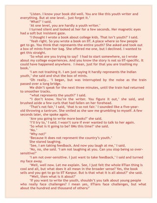 ‘Listen. I know your book did well. You are like this youth writer and
everything. But at one level… just forget it.’
‘What?’ I said.
‘At one level, you are hardly a youth writer.’
I turned silent and looked at her for a few seconds. Her magnetic eyes
had a soft but insistent gaze.
‘I thought I wrote a book about college kids. That isn’t youth?’ I said.
‘Yeah right. So you wrote a book on IIT. A place where so few people
get to go. You think that represents the entire youth? She asked and took out
a box of mints from her bag. She offered me one, but I declined. I wanted to
get this straight.
‘So what are you trying to say? I had to start somewhere, so I wrote
about my college experiences. And you know the story is not so IIT-specific. It
could have happened anywhere. I mean, just for that you are trashing my
book.’
‘I am not trashing it. I am just saying it hardly represents the Indian
youth,’ she said and shut the box of mints.
‘Oh really… ‘I began, but was interrupted by the noise as the train
passed over a long bridge.
We didn’t speak for the next three minutes, until the train had returned
to smoother tracks.
“what represents the youth?’ I said.
“I don’t know. You’re the writer. You figure it out,’ she said, and
brushed aside a few curls that had fallen on her forehead.
‘That’s not fair,’ I said, ‘that is so not fair.’ I sounded like a five-year-
old throwing a tantrum. She smiled as she saw me grumbling to myself. A few
seconds later, she spoke again.
‘Are you going to write more books?’ she said.
‘I’ll try to,’ I said. I wasn’t sure if ever wanted to talk to her again.
‘So what is it going to be? IIMs this time?’ she said.
‘No.’
‘Why not?’
‘Because it does not represent the country’s youth.’
She stared laughing.
‘See, I am taking feedback. And now you laugh at me,’ I said.
‘No, no, she said. ‘I am not laughing at you. Can you stop being so over-
sensitive?’
‘I am not over-sensitive. I just want to take feedback,’ I said and turned
my face away.
‘Well, well now. Let me explain. See, I just felt the whole IITian thing is
cool and all, but what does it all mean in the broader sense? Yes, the book
sells and you get to go to IIT Kanpur. But is that what it is all about?’ she said.
“Well, then what is it about?’
‘If you want to write the youth, shouldn’t you talk about young people
who really face challenges? I mean yes, IITians face challenges, but what
about the hundred and thousand of others/’
 