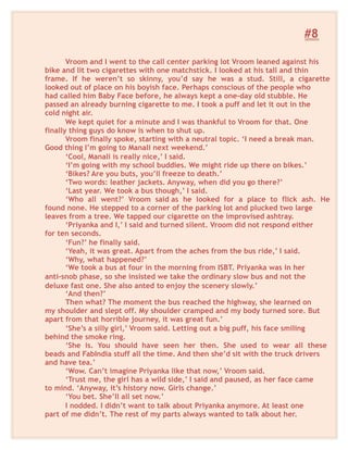 #8
Vroom and I went to the call center parking lot Vroom leaned against his
bike and lit two cigarettes with one matchstick. I looked at his tall and thin
frame. If he weren’t so skinny, you’d say he was a stud. Still, a cigarette
looked out of place on his boyish face. Perhaps conscious of the people who
had called him Baby Face before, he always kept a one-day old stubble. He
passed an already burning cigarette to me. I took a puff and let it out in the
cold night air.
We kept quiet for a minute and I was thankful to Vroom for that. One
finally thing guys do know is when to shut up.
Vroom finally spoke, starting with a neutral topic. ‘I need a break man.
Good thing I’m going to Manali next weekend.’
‘Cool, Manali is really nice,’ I said.
‘I’m going with my school buddies. We might ride up there on bikes.’
‘Bikes? Are you buts, you’ll freeze to death.’
‘Two words: leather jackets. Anyway, when did you go there?’
‘Last year. We took a bus though,’ I said.
‘Who all went?’ Vroom said as he looked for a place to flick ash. He
found none. He stepped to a corner of the parking lot and plucked two large
leaves from a tree. We tapped our cigarette on the improvised ashtray.
‘Priyanka and I,’ I said and turned silent. Vroom did not respond either
for ten seconds.
‘Fun?’ he finally said.
‘Yeah, it was great. Apart from the aches from the bus ride,’ I said.
‘Why, what happened?’
‘We took a bus at four in the morning from ISBT. Priyanka was in her
anti-snob phase, so she insisted we take the ordinary slow bus and not the
deluxe fast one. She also anted to enjoy the scenery slowly.’
‘And then?’
Then what? The moment the bus reached the highway, she learned on
my shoulder and slept off. My shoulder cramped and my body turned sore. But
apart from that horrible journey, it was great fun.’
‘She’s a silly girl,’ Vroom said. Letting out a big puff, his face smiling
behind the smoke ring.
‘She is. You should have seen her then. She used to wear all these
beads and FabIndia stuff all the time. And then she’d sit with the truck drivers
and have tea.’
‘Wow. Can’t imagine Priyanka like that now,’ Vroom said.
‘Trust me, the girl has a wild side,’ I said and paused, as her face came
to mind. ‘Anyway, it’s history now. Girls change.’
‘You bet. She’ll all set now.’
I nodded. I didn’t want to talk about Priyanka anymore. At least one
part of me didn’t. The rest of my parts always wanted to talk about her.
 