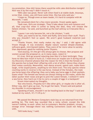 my promotion. How did I know there would be milk cake distribution tonight?
How was it by the way? I didn’t touch it.’
‘Milk cake was great. Never sulk when food is at stable dude. Anyways,
screw that. Listen, you still have some time. She has only said yes.’
‘I hope so. Though even as team leader, it’s hard to compete with Mr
Microsoft,’ I said.
We remained silent for a few more seconds. Vroom spoke again.
‘Yeah man, Girls are strategic. They’ll take about love and romance and
all, that crap—but when it comes to doing the deal, they will choose the
fattest chicken,’ he said, and bunched up the leaf ashtray so it became like a
bowl.
‘I guess I can only become fat, not a fat chicken,’ I said.
‘Yeah, you need to be far, fresh and fluffy. Girls know their stuff. That’s
why you shouldn’t feel so upset. We aren’t good husband material—just
accept it.’
‘Thanks Vroom, that really makes my day.’ I said. I did agree with
Vroom though. It was evolution. Maybe nature wanted dimple-cheeked,
software-geek, mini-Ganesh babies. They were of far more value to society
than depressed, good-for-nothing junior Shyams.
‘And anyway, it’s the girl who always gets to choose. Men propose and
women accept the proposal or, as in many cases, reject it.’
It’s true. Girls go around rejecting men like it is their birthright. They
have no idea how much it hurts us. I read once (or maybe saw it during one of
my Discovery Channel phases) that the reason for this is that the female of
the species has to beat their offspring with a lot of effort. Hence they choose
their mates carefully. Meanwhile, men dance around, spend cash, make them
laugh, write stupid poems, anything to win them over. The only species where
courting works in reverse is the sea horse. Instead of the females, the male
sea horse bears the offspring: they carry baby sea horse eggs in their pockets.
Guess what? The female sea horses are always hitting on the males, while the
latter pucker their noses and get to pick the cutest female. I wished if I were
a sea horse. How hard can it be to carry a couple of eggs in a backpack?
Vroom interrupted my thoughts.
‘But who knows. Priyanka isn’t like other girls, or maybe she is after all.
Either way, don’t give up man. Try to get her back,’ Vroom said and patted
my shoulder in encouragement.
‘Speaking of back, shouldn’t we be heading back to the bay?’ I said and
looked at my watch, it’s 11:45 p.m.’
We passed the Western Computers main bay as we returned from the
parking lot. The main bay sounded like a noisy school, except the kids
weren’t talking to each other, but to customers. Monitor problem, viruses,
strange error message—there was nothing Connexions could not help you
with.
‘Still looks busy,’ I said.
 