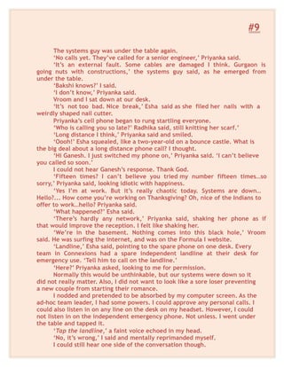 #9
The systems guy was under the table again.
‘No calls yet. They’ve called for a senior engineer,’ Priyanka said.
‘It’s an external fault. Some cables are damaged I think. Gurgaon is
going nuts with constructions,’ the systems guy said, as he emerged from
under the table.
‘Bakshi knows?’ I said.
‘I don’t know,’ Priyanka said.
Vroom and I sat down at our desk.
‘It’s not too bad. Nice break,’ Esha said as she filed her nails with a
weirdly shaped nail cutter.
Priyanka’s cell phone began to rung startling everyone.
‘Who is calling you so late?’ Radhika said, still knitting her scarf.’
‘Long distance I think,’ Priyanka said and smiled.
‘Oooh!’ Esha squealed, like a two-year-old on a bounce castle. What is
the big deal about a long distance phone call? I thought.
‘Hi Ganesh. I just switched my phone on,’ Priyanka said. ‘I can’t believe
you called so soon.’
I could not hear Ganesh’s response. Thank God.
‘Fifteen times? I can’t believe you tried my number fifteen times…so
sorry,’ Priyanka said, looking idiotic with happiness.
‘Yes I’m at work. But it’s really chaotic today. Systems are down…
Hello?... How come you’re working on Thanksgiving? Oh, nice of the Indians to
offer to work…hello? Priyanka said.
‘What happened?’ Esha said.
‘There’s hardly any network,’ Priyanka said, shaking her phone as if
that would improve the reception. I felt like shaking her.
‘We’re in the basement. Nothing comes into this black hole,’ Vroom
said. He was surfing the internet, and was on the Formula I website.
‘Landline,’ Esha said, pointing to the spare phone on one desk. Every
team in Connexions had a spare independent landline at their desk for
emergency use. ‘Tell him to call on the landline.’
‘Here?’ Priyanka asked, looking to me for permission.
Normally this would be unthinkable, but our systems were down so it
did not really matter. Also, I did not want to look like a sore loser preventing
a new couple from starting their romance.
I nodded and pretended to be absorbed by my computer screen. As the
ad-hoc team leader, I had some powers. I could approve any personal calls. I
could also listen in on any line on the desk on my headset. However, I could
not listen in on the independent emergency phone. Not unless. I went under
the table and tapped it.
‘Tap the landline,’ a faint voice echoed in my head.
‘No, it’s wrong,’ I said and mentally reprimanded myself.
I could still hear one side of the conversation though.
 