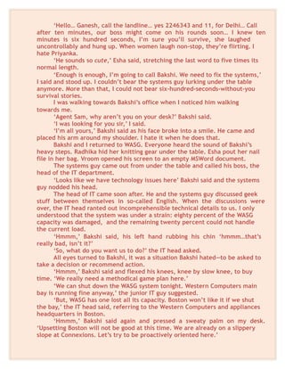 ‘Hello… Ganesh, call the landline… yes 2246343 and 11, for Delhi… Call
after ten minutes, our boss might come on his rounds soon… I knew ten
minutes is six hundred seconds, I’m sure you’ll survive, she laughed
uncontrollably and hung up. When women laugh non-stop, they’re flirting. I
hate Priyanka.
‘He sounds so cute,’ Esha said, stretching the last word to five times its
normal length.
‘Enough is enough, I’m going to call Bakshi. We need to fix the systems,’
I said and stood up. I couldn’t bear the systems guy lurking under the table
anymore. More than that, I could not bear six-hundred-seconds-without-you
survival stories.
I was walking towards Bakshi’s office when I noticed him walking
towards me.
‘Agent Sam, why aren’t you on your desk?’ Bakshi said.
‘I was looking for you sir,’ I said.
‘I’m all yours,’ Bakshi said as his face broke into a smile. He came and
placed his arm around my shoulder. I hate it when he does that.
Bakshi and I returned to WASG. Everyone heard the sound of Bakshi’s
heavy steps. Radhika hid her knitting gear under the table. Esha pout her nail
file in her bag. Vroom opened his screen to an empty MSWord document.
The systems guy came out from under the table and called his boss, the
head of the IT department.
‘Looks like we have technology issues here’ Bakshi said and the systems
guy nodded his head.
The head of IT came soon after. He and the systems guy discussed geek
stuff between themselves in so-called English. When the discussions were
over, the IT head ranted out incomprehensible technical details to us. I only
understood that the system was under a strain: eighty percent of the WASG
capacity was damaged, and the remaining twenty percent could not handle
the current load.
‘Hmmm,’ Bakshi said, his left hand rubbing his chin ‘hmmm…that’s
really bad, isn’t it?’
‘So, what do you want us to do?’ the IT head asked.
All eyes turned to Bakshi, it was a situation Bakshi hated—to be asked to
take a decision or recommend action.
‘Hmmm,’ Bakshi said and flexed his knees, knee by slow knee, to buy
time. ‘We really need a methodical game plan here.’
‘We can shut down the WASG system tonight. Western Computers main
bay is running fine anyway,’ the junior IT guy suggested.
‘But, WASG has one lost all its capacity. Boston won’t like it if we shut
the bay,’ the IT head said, referring to the Western Computers and appliances
headquarters in Boston.
‘Hmmm,’ Bakshi said again and pressed a sweaty palm on my desk.
‘Upsetting Boston will not be good at this time. We are already on a slippery
slope at Connexions. Let’s try to be proactively oriented here.’
 