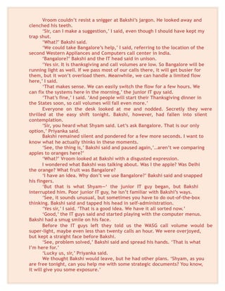 Vroom couldn’t resist a snigger at Bakshi’s jargon. He looked away and
clenched his teeth.
‘Sir, can I make a suggestion,’ I said, even though I should have kept my
trap shut.
‘What?’ Bakshi said.
‘We could take Bangalore’s help,’ I said, referring to the location of the
second Western Appliances and Computers call center in India.
‘Bangalore?’ Bakshi and the IT head said in unison.
‘Yes sir. It is thanksgiving and call volumes are low. So Bangalore will be
running light as well. If we pass most of our calls there, it will get busier for
them, but it won’t overload them. Meanwhile, we can handle a limited flow
here,’ I said.
‘That makes sense. We can easily switch the flow for a few hours. We
can fix the systems here in the morning,’ the junior IT guy said.
‘That’s fine,’ I said. ‘And people will start their Thanksgiving dinner in
the States soon, so call volumes will fall even more.’
Everyone on the desk looked at me and nodded. Secretly they were
thrilled at the easy shift tonight. Bakshi, however, had fallen into silent
contemplation.
‘Sir, you heard what Shyam said. Let’s ask Bangalore. That is our only
option,’ Priyanka said.
Bakshi remained silent and pondered for a few more seconds. I want to
know what he actually thinks in these moments.
‘See, the thing is,’ Bakshi said and paused again,’…aren’t we comparing
apples to oranges here?’
‘What?’ Vroom looked at Bakshi with a disgusted expression.
I wondered what Bakshi was talking about. Was I the apple? Was Delhi
the orange? What fruit was Bangalore?
‘I have an idea. Why don’t we use Bangalore?’ Bakshi said and snapped
his fingers.
‘But that is what Shyam—‘ the junior IT guy began, but Bakshi
interrupted him. Poor junior IT guy, he isn’t familiar with Bakshi’s ways.
‘See, it sounds unusual, but sometimes you have to do out-of-the-box
thinking. Bakshi said and tapped his head in self-administration.
‘Yes sir,’ I said. ‘That is a good idea. We have it all sorted now.’
‘Good,’ the IT guys said and started playing with the computer menus.
Bakshi had a smug smile on his face.
Before the IT guys left they told us the WASG call volume would be
super-light, maybe even less than twenty calls an hour. We were overjoyed,
but kept a straight face before Bakshi.
‘See, problem solved,’ Bakshi said and spread his hands. ‘That is what
I’m here for.’
‘Lucky us, sir,’ Priyanka said.
We thought Bakshi would leave, but he had other plans. ‘Shyam, as you
are free tonight, can you help me with some strategic documents? You know,
it will give you some exposure.’
 