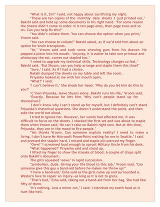 ‘What is it, Sir?’ I said, not happy about sacrificing my night.
‘These are ten copies of the monthly data sheets I just printed out,’
Bakshi said and held up some documents in his right hand. ‘For some reason
the sheets didn’t come in order. It is ten page ones, then page twos and so
on. Can you help fix this?’
‘You didn’t collate them. You can choose the option when you print,’
Vroom said.
‘You can choose to collate?’ Bakshi asked, as if we’d told him about an
option for brain transplants.
‘Ye,’ Vroom said and took some chewing gum from his drawer. He
popped a piece into his mouth. ‘Anyway, it is easier to take one printout and
photocopy the est. comes out stapled too.’
‘I need to upgrade my technical skills. Technology changes so fast,’
Bakshi said. ‘But Shyam, can you help arrange and staple them this time?’
‘Sure,’ I said. As if I had a choice.
Bakshi dumped the sheets on my table and left the room.
Priyanka looked at me with her mouth open.
‘What?’ I said.
‘I can’t believe it,’ She shook her head. ‘Why do you let him do this to
you?’
‘C’mon Priyanka, leave Shyam alone. Bakshi runs his life,’ Vroom said.
‘Exactly. Because he lets him. Why can’t people stand up for
themselves?’
I don’t know why I can’t stand up for myself, but I definitely can’t stand
Priyanka’s rhetorical questions. She doesn’t understand the point, and then
asks the world out aloud.
I tried to ignore her. However, her words had affected me. It was
difficult to focus on the sheets. I stacked the first set and was about to staple
them when Vroom said, He can’t take on Bakshi right now. Not at this time,
Priyanka, they are in the mood to fire people.’
‘Yes thanks Vroom. Can someone explain reality? I need to make a
living. I don’t have Mr Microsoft PowerPoint waiting for me in Seattle,’ I said
and pressed the stapler hard. I missed and staple pin pierced my finger.
‘Oww!’ I screamed loud enough to uproot Military Uncle from his desk.
‘What happened?’ Priyanka said and stood up.
I lifted my finger to show the streaks of blood. A couple of drops split
onto Bakshi’s document.
The girls squealed ‘eews’ in rapid succession.
‘Symbolism, dude. Giving your life blood to this job,’ Vroom said. ‘Can
someone give this guy a band-aid before he makes me throw up?’
‘I have a band-aid,’ Esha said as the girls came up and surrounded e.
Western love to repair an injury—as long as it is not to gross.
‘That’s bad,’ Esha said, taking out a band-aid from her bag. She had like
fifty of them.
‘It’s nothing. Just a minor cut,’ I said. I clenched my teeth hard as it
hurt like hell.
 