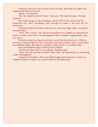 Priyanka took out a few tissues from her bag. She held my finger and
cleaned the blood around it.
‘Ouch!’ I screamed.
‘Oh, the staple is still in there,’ she said. ‘We need forceps. Forceps
anyone?’
Esha had forceps in her handbag, which I thin k she uses to rip her
eyebrows out. Girl’s handbags have enough to make a survival kit for
Antarctica.
Priyanka held the forceps and went to work my finger with a surgeon’s
concentration.
‘Here’s the culprit,’ she said as she pulled out a staple pin drenched in
blood. I swear, ever since I’ve developed a fear of staple—staplophobia, you
can call it.
Priyanka wiped my figure and then struck the band-aid on it. With no
more fun, bloody sights to see, everyone returned to their seats. I went back
to collating sheets. Perhaps my abilities really did lie in mindless labor.
Esha and Radhika began talking about Bakshi.
‘He had no idea what IT was saying,’ Radhika said.
‘Yeah, but did you see his face?’ Esha said. ‘He looked like he was doing
a CBI investigation.’
I looked at Priyanka. The word CBI brought back memories. Even as I
collation Bakshi’s sheets, my mind drifted to Pandara Road.
 