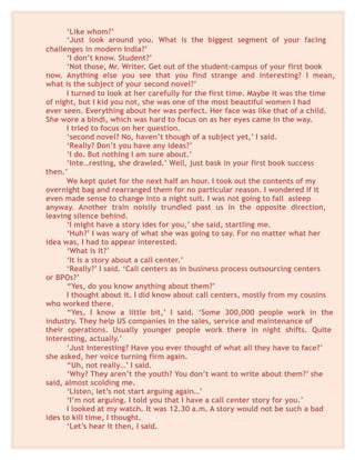 ‘Like whom?’
‘Just look around you. What is the biggest segment of your facing
challenges in modern India?’
‘I don’t know. Student?’
‘Not those, Mr. Writer. Get out of the student-campus of your first book
now. Anything else you see that you find strange and interesting? I mean,
what is the subject of your second novel?’
I turned to look at her carefully for the first time. Maybe it was the time
of night, but I kid you not, she was one of the most beautiful women I had
ever seen. Everything about her was perfect. Her face was like that of a child.
She wore a bindi, which was hard to focus on as her eyes came in the way.
I tried to focus on her question.
‘second novel? No, haven’t though of a subject yet,’ I said.
‘Really? Don’t you have any ideas?’
‘I do. But nothing I am sure about.’
‘Inte…resting, she drawled.’ Well, just bask in your first book success
then.’
We kept quiet for the next half an hour. I took out the contents of my
overnight bag and rearranged them for no particular reason. I wondered if it
even made sense to change into a night suit. I was not going to fall asleep
anyway. Another train noisily trundled past us in the opposite direction,
leaving silence behind.
‘I might have a story ides for you,’ she said, startling me.
‘Huh?’ I was wary of what she was going to say. For no matter what her
idea was, I had to appear interested.
‘What is it?’
‘It is a story about a call center.’
‘Really?’ I said. ‘Call centers as in business process outsourcing centers
or BPOs?’
“Yes, do you know anything about them?’
I thought about it. I did know about call centers, mostly from my cousins
who worked there.
“Yes, I know a little bit,’ I said. ‘Some 300,000 people work in the
industry. They help US companies in the sales, service and maintenance of
their operations. Usually younger people work there in night shifts. Quite
interesting, actually.’
‘Just interesting? Have you ever thought of what all they have to face?’
she asked, her voice turning firm again.
“Uh, not really…’ I said.
‘Why? They aren’t the youth? You don’t want to write about them?’ she
said, almost scolding me.
‘Listen, let’s not start arguing again…’
‘I’m not arguing. I told you that I have a call center story for you.’
I looked at my watch. It was 12.30 a.m. A story would not be such a bad
ides to kill time, I thought.
‘Let’s hear it then, I said.
 