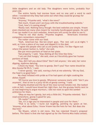 little daughters and an old lady. The daughters were twins, probably four
years old.
The entire family had morose faces and no one said a word to each
other. I wondered why they had come out when they could be grumpy for
free at home.
‘Anyway,’ Priyanka said, ‘what’s the news?’
‘Not much, Vroom and I are busy with the troubleshooting website.’
‘Cool, how’s it coming along?’
‘Really well. Nothing fancy though: the best websites are simple. Vroom
even checked out many sites meant for mentally handicapped people. He said
if we can model it on such websites. Americans will surely be able to use it.’
‘They’re not that dumb,’ Priyanka laughed. ‘Americans invented
computers remembers remember?’
The waiter came with our food.
‘Yeah, American has like ten smart guys. The rest call us at night,’ I
said, as I tore a piece of my naan and dipped it in the daal.
‘I agree the people who call us are pretty thick. I’m like—figure out
where the power button is, hello/’ she said.
She put micro-portions of food on her plate.
‘Eat properly,’ I said. ‘Stop dieting all the time like Esha.’
‘I am not that hungry,’ she said, even as I forcefully gave her human
portions of food.
‘Hey, did I tell you about Esha?’ Don’t tell anyone,’ she said, her voice
dipping, eyebrow dancing.
I shock my head. ‘You love to gossip. Don’t you? Your name should be
Miss Gossip FM 99.5,’ I said.
‘I never gossip,’ she said, waving a fork at me solemnly. ‘Oh my God,
the food is so good here.’
My chest inflated with pride as if he had spent all night cooking the
dishes myself.
‘Of Course you love to gossip. Whenever someone starts with “don’t you
anymore’, that to me is a juicy tit-bit of gossip coming,’ I said.
Priyanka blushed and the tip of the nose turned tomato-red. She looked
cute as hell. I would have kissed her right then, but the grumpy family next to
us was beginning to argue murmurs. I did not want to spoil the somber
ambience for them.
‘Okay so may be I gossip, but only a little bit,’ Priyanka relented. ‘But I
read somewhere, gossip is good for you.
‘Oh really?’ I teased.
‘Yes, it’s a sign you’re interested in people and care for them.’
‘That is so lame,’ I burst out laughing, pointing my spoon at her.
‘Anyway, what about Esha. I know Vroom has the hots for her. But does she
like him/’
‘No Shyam, which is old news. She has rejected Vroom’s proposal
before. The latest is that she had signed up for the Femina Miss India contest.
 