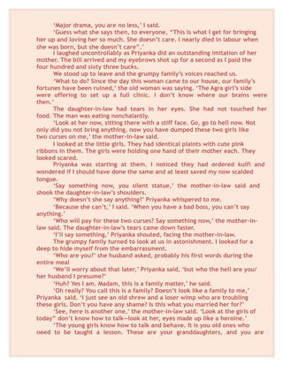‘Major drama, you are no less,’ I said.
‘Guess what she says then, to everyone, “This is what I get for bringing
her up and loving her so much. She doesn’t care. I nearly died in labour when
she was born, but she doesn’t care”.’
I laughed uncontrollably as Priyanka did an outstanding imitation of her
mother. The bill arrived and my eyebrows shot up for a second as I paid the
four hundred and sixty three bucks.
We stood up to leave and the grumpy family’s voices reached us.
‘What to do? Since the day this woman came to our house, our family’s
fortunes have been ruined,’ the old woman was saying. ‘The Agra girl’s side
were offering to set up a full clinic. I don’t know where our brains were
then.’
The daughter-in-law had tears in her eyes. She had not touched her
food. The man was eating nonchalantly.
‘Look at her now, sitting there with a stiff face. Go, go to hell now. Not
only did you not bring anything, now you have dumped these two girls like
two curses on me,’ the mother-in-law said.
I looked at the little girls. They had identical plaints with cute pink
ribbons in them. The girls were holding one hand of their mother each. They
looked scared.
Priyanka was starting at them. I noticed they had ordered kulfi and
wondered if I should have done the same and at least saved my now scalded
tongue.
‘Say something now, you silent statue,’ the mother-in-law said and
shook the daughter-in-law’s shoulders.
‘Why doesn’t she say anything?’ Priyanka whispered to me.
‘Because she can’t,’ I said. ‘When you have a bad boss, you can’t say
anything.’
‘Who will pay for these two curses? Say something now,’ the mother-in-
law said. The daughter-in-law’s tears came down faster.
‘I’ll say something,’ Priyanka shouted, facing the mother-in-law.
The grumpy family turned to look at us in astonishment. I looked for a
deep to hide myself from the embarrassment.
‘Who are you?’ she husband asked, probably his first words during the
entire meal
‘We’ll worry about that later,’ Priyanka said, ‘but who the hell are you/
her husband I presume?’
‘Huh? Yes I am. Madam, this is a family matter,’ he said.
‘Oh really? You call this is a family? Doesn’t look like a family to me,’
Priyanka said. ‘I just see an old shrew and a loser wimp who are troubling
these girls. Don’t you have any shame? Is this what you married her for?’
‘See, here is another one,’ the mother-in-law said. ‘Look at the girls of
today” don’t know how to talk—look at her, eyes made up like a heroine.’
‘The young girls know how to talk and behave. It is you old ones who
need to be taught a lesson. These are your granddaughters, and you are
 