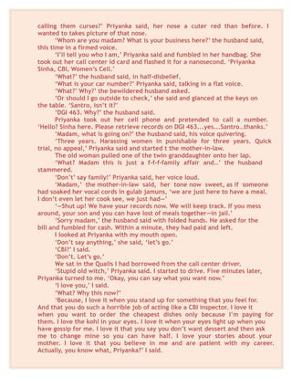 calling them curses?’ Priyanka said, her nose a cuter red than before. I
wanted to takes picture of that nose.
‘Whom are you madam? What is your business here?’ the husband said,
this time in a firmed voice.
‘I’ll tell you who I am,’ Priyanka said and fumbled in her handbag. She
took out her call center id card and flashed it for a nanosecond. ‘Priyanka
Sinha, CBI, Women’s Cell.’
‘What?’ the husband said, in half-disbelief.
‘What is your car number?’ Priyanka said, talking in a flat voice.
‘What?’ Why?’ the bewildered husband asked.
‘Or should I go outside to check,’ she said and glanced at the keys on
the table. ‘Santro, isn’t it?’
‘DGI 463. Why?’ the husband said.
Priyanka took out her cell phone and pretended to call a number.
‘Hello? Sinha here. Please retrieve records on DGI 463...yes...Santro…thanks.’
‘Madam, what is going on?’ the husband said, his voice quivering.
‘Three years. Harassing women in punishable for three years. Quick
trial, no appeal,’ Priyanka said and started t the mother-in-law.
The old woman pulled one of the twin granddaughter onto her lap.
‘What? Madam this is just a f-f-f-family affair and…’ the husband
stammered.
‘Don’t’ say family!’ Priyanka said, her voice loud.
‘Madam,’ the mother-in-law said, her tone now sweet, as if someone
had soaked her vocal cords in gulab jamuns, ‘we are just here to have a meal.
I don’t even let her cook see, we just had—’
‘—Shut up! We have your records now. We will keep track. If you mess
around, your son and you can have lost of meals together—in jail.’
‘Sorry madam,’ the husband said with folded hands. He asked for the
bill and fumbled for cash. Within a minute, they had paid and left.
I looked at Priyanka with my mouth open.
‘Don’t say anything,’ she said, ‘let’s go.’
‘CBI?’ I said.
‘Don’t. Let’s go.’
We sat in the Qualis I had borrowed from the call center driver.
‘Stupid old witch,’ Priyanka said. I started to drive. Five minutes later,
Priyanka turned to me. ‘Okay, you can say what you want now.’
‘I love you,’ I said.
‘What? Why this now?’
‘Because, I love it when you stand up for something that you feel for.
And that you do such a horrible job of acting like a CBI inspector. I love it
when you want to order the cheapest dishes only because I’m paying for
them. I love the kohl in your eyes. I love it when your eyes light up when you
have gossip for me. I love it that you say you don’t want dessert and then ask
me to change mine so you can have half. I love your stories about your
mother. I love it that you believe in me and are patient with my career.
Actually, you know what, Priyanka?’ I said.
 