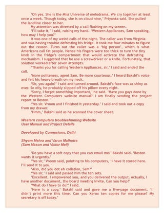 ‘Oh yes. She is the Miss Universe of melodrama. We cry together at least
once a week. Though today, she is on cloud nine,’ Priyanka said. She pulled
the landline closer to her.
My attention was diverted by a call flashing on my screen.
‘I’ll take it,’ I said, raising my hand. ‘Western Appliances, Sam speaking,
how may I help you?’
It was one of my weird calls of the night. The caller was from Virginia
and was having trouble defrosting his fridge. It took me four minutes to figure
out the reason. Turns out the caller was a ‘big person’, which is what
Americans call fat people. Hence his fingers were too thick to turn the tiny
knob in the fridge’s compartment that would activate the defrosting
mechanism. I suggested that he use a screwdriver or a knife. Fortunately, that
solution worked after seven attempts.
‘Thanks you for calling Western Appliances, sir,’ I said and ended the
call.
‘More politeness, agent Sam. Be more courteous,’ I heard Bakshi’s voice
and felt his heavy breath on my neck.
‘Sir, you again?’ I said and turned around. Bakshi’s face was as shiny as
ever. So oily, he probably slipped off his pillow every night.
‘Sorry, I forgot something important,’ he said. ‘Have you guys done by
the Western Computers website manual? I am finally sending the project
report to Boston.’
‘Yes sir. Vroom and I finished it yesterday.’ I said and took out a copy
from my drawer.
‘Hmm,’ Bakshi said as he scanned the cover sheet.
Western computers troubleshooting Website
User Manual and Project Details
Developed by Connexions, Delhi
Shyam Mehra and Varun Malhotra
(Sam Mason and Victor Mell)
‘Do you have a soft copy that you can email me/’ Bakshi said. ‘Boston
wants it urgently.’
‘Yes sir,’ Vroom said, pointing to his computers, ‘I have it stored here.
I’ll send it to you.’
‘Also, did you dot eh collation, Sam?’
‘Yes sir,’ I said and passed him the ten sets.
‘Excellent. I empowered you, and you delivered the output. Actually, I
have another document, the board meeting invite. Can you help?’
‘What do I have to do?’ I said.
‘Here is a copy,’ Bakshi said and gave me a five-page document. ‘I
didn’t print more this time. Can you Xerox ten copies for me please? My
secretary is off today.’
 