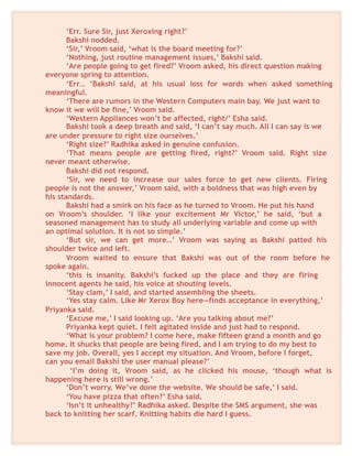 ‘Err. Sure Sir, just Xeroxing right?’
Bakshi nodded.
‘Sir,’ Vroom said, ‘what is the board meeting for?’
‘Nothing, just routine management issues,’ Bakshi said.
‘Are people going to get fired?’ Vroom asked, his direct question making
everyone spring to attention.
‘Err… ‘Bakshi said, at his usual loss for words when asked something
meaningful.
‘There are rumors in the Western Computers main bay. We just want to
know it we will be fine,’ Vroom said.
‘Western Appliances won’t be affected, right/’ Esha said.
Bakshi took a deep breath and said, ‘I can’t say much. All I can say is we
are under pressure to right size ourselves.’
‘Right size?’ Radhika asked in genuine confusion.
‘That means people are getting fired, right?’ Vroom said. Right size
never meant otherwise.
Bakshi did not respond.
‘Sir, we need to increase our sales force to get new clients. Firing
people is not the answer,’ Vroom said, with a boldness that was high even by
his standards.
Bakshi had a smirk on his face as he turned to Vroom. He put his hand
on Vroom’s shoulder. ‘I like your excitement Mr Victor,’ he said, ‘but a
seasoned management has to study all underlying variable and come up with
an optimal solution. It is not so simple.’
‘But sir, we can get more…’ Vroom was saying as Bakshi patted his
shoulder twice and left.
Vroom waited to ensure that Bakshi was out of the room before he
spoke again.
‘this is insanity. Bakshi’s fucked up the place and they are firing
innocent agents he said, his voice at shouting levels.
‘Stay clam,’ I said, and started assembling the sheets.
‘Yes stay calm. Like Mr Xerox Boy here—finds acceptance in everything,’
Priyanka said.
‘Excuse me,’ I said looking up. ‘Are you talking about me?’
Priyanka kept quiet. I felt agitated inside and just had to respond.
‘What is your problem? I come here, make fifteen grand a month and go
home. It shucks that people are being fired, and I am trying to do my best to
save my job. Overall, yes I accept my situation. And Vroom, before I forget,
can you email Bakshi the user manual please?’
‘I’m doing it, Vroom said, as he clicked his mouse, ‘though what is
happening here is still wrong.’
‘Don’t worry. We’ve done the website. We should be safe,’ I said.
‘You have pizza that often?’ Esha said.
‘Isn’t it unhealthy?’ Radhika asked. Despite the SMS argument, she was
back to knitting her scarf. Knitting habits die hard I guess.
 
