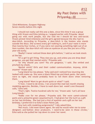 #12
My Past Dates with
Priyanka—III
32nd Miltestone, Gurgaon Highway
Seven months before this night
I should not really call this one a date, since this time it was a group
thing with Vroom and Esha joining us. I argued earlier with Priyanka about
going out with work people, but she told me I should be less anti-social.
Vroom picked 32nd milestone and the girls agreed because the disc had no
door-bitch. According to Priyanka, a door-bitch is the hostess who stands
outside the disco. She screens every girl walking in, and if your waist is more
than twenty-four inches, or if you were not wearing something right out of an
item number, the door-bitch will raise an eyebrow at you like you are a fifty-
year-old aunty.
‘Really? I never noticed those door girls before,’ I said as we took stools
at the bar.
‘It’s a girl to girl thing. They size you up, and unless you are drop dead
gorgeous, you get that mental smirk,’ Priyanka said.
‘So why should you care? You are gorgeous,’ I said. She smiled and
pinched my cheek.
‘Mental smirk? Girls and their coded communication. Anyway, drink
anyone?’ Vroom said.
‘Long Island Ice tea please,’ Esha said and I noticed how stunning she
looked with make-up. She wore a black fitted top and black pants. Her pants
were so tight, she would probably have to roll them down when removing
them.
‘Long Island? Want to get drunk quick or what?’ I said.
‘C’mon. I need to de-stress. I ran around like mad last month chasing
modeling agencies. Besides, I have to wash down last week’s one thousand
calls,’ Esha said.
‘That’s right. Twelve hundred calls for me,’ Vroom said. ‘Let’s all have
Long Islands.’
‘Vodka cran for me please,’ Priyanka said. She wore camel-colored
pants and a pistachio-green sequined kurti. I had given her the kurti as a gift
on her last birthday. She had just a hint of eyeliner and a gift on her last
birthday. I preferred it to Esha’s Asian Paints job.
‘Any luck with modeling assignments?’ I idly asked Esha.
‘Not much. I did meet talent agent. He said he would refer me to some
designers and fashion show producers. I need to be seen in those circles,’
Esha said as she pulled her top down to cover her navel.
 