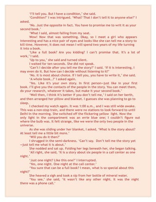 ‘I’ll tell you. But I have a condition,’ she said.
‘Condition?’ I was intrigued. ‘What? That I don’t tell it to anyone else?’ I
asked.
‘No. Just the opposite in fact. You have to promise me to writ it as your
second book.’
‘What I said, almost falling from my seat.
Wow! Now that was something. Okay, so I meet a girl who appears
interesting and has a nice pair of eyes and looks like she can tell me a story to
kill time. However, it does not mean I will spend two years of my life turning
it into a book.
‘Like a full book? Are you kidding? I can’t promise that. It’s a lot of
work,’ I said.
‘Up to you,’ she said and turned silent.
I waited for ten seconds. She did not speak.
‘Can’t I decide after you tell me the story?’ I said. ‘If it is interesting, I
may even do it. But how can I decide without listening to it?’
‘No. it is most about choice. If I tell you, you have to write it,’ she said.
‘A whole book…?’ I asked again.
‘Yes. Like it’s your own story. In first person—just like in your first
book. I’ll give you the contacts of the people in the story. You can meet them,
do your research, whatever it takes, but make it your second book.’
‘Well then, I think it’s better if you don’t tell me,’ I said on her berth,
and then arranged her pillow and blanket. I guesses she was planning to go to
sleep.
I checked my watch again. It was 1:00 a.m., and I was still wide awake.
This was a non-stop train, and there were no stations to look forward to until
Delhi in the morning. She switched off the flickering yellow light. Now the
only light in the compartment was an errie blue one; I couldn’t figure out
where the bulb was. It felt strange, like we were the only two people in the
universe.
As she was sliding under her blanket, I asked, ‘What is the story about?
At least tell me a little bit more.’
‘Will you do it then?’
I shrugged in the semi-darkness. ‘Can’t say. Don’t tell me the story yet
—just tell me what it is about.’
She nodded and sat up. Folding her legs beneath her, she began talking.
‘All right, she said, ‘It is a story about six people in a call center as one
night.’
‘Just one night? Like this one?’ I interrupted.
‘Yes, one night. One night at the call center.’
‘You sure that can be a full book? I mean, what is so special about this
night?’
She heaved a sigh and took a sip from her bottle of mineral water.
‘You see,’ she said, ‘it wasn’t like any other night. It was the night
there was a phone call.’
 