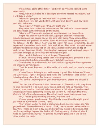 ‘Please man. Some other time,’ I said even as Priyanka looked at me
expectantly.
‘Okay, well Bakshi said he is talking to Boston to release headcount. But
it will take a while.’
‘Why can’t you just be firm with him?’ Priyanka said.
‘Like how? How can you be firm with your own boss?’ I said, my voice
loud with irritation.
‘Cool it guys,’ Vroom said. ‘It’s party night and—‘
A big noise interrupted our conversation. We noticed a commotion on
the dance floor as the DJ turned off the music.
‘What’s up?’ Vroom said and we all went towards the dance floor.
A fight had broken out on the floor. A gang of drunken friends had
thought someone had pawed one of the girls with them. They accused that
someone else and grabbed his collar. Soon, Mr Accused’s own gang came to
his defense. As the dance floor was too noisy for vocal arguments, people
expressed themselves only with fists and kicks. The music stopped when
someone knocked one guy flat on the floor. Several others were on top of
each other. Bouncers finally disentangled everyone and restored peace. A
stretcher emerged to carry away the knocked-out guy.
‘Man, I wish it had gone on a bit longer,’ Vroom said.
It’s true. The only thing better than watching beautiful people in a disc
is watching a fight. A fight means the party is totally rocking.
Five minutes later the music was back and occupying the floor again was
the anorexic girl’s brigade.
‘That is what happens to kids with rich dads and too much money,’
Vroom said.
‘C’mon Vroom. I thought you said money is good. That is how we’ll beat
the Americans, right?’ Priyanka said with the confidence that comes after
drinking a Long Island Iced Tea in seven minutes.
‘Yes, doesn’t money pay for your mobile phones, pizzas and discos?’ I
asked.
‘Yes, but the difference is that I’ve earned it. These rich kids, they have
no clue how hard it is to make cash,’ Vroom said and held up his glass. ‘This
drink is three hundred bucks—it takes me almost a full night of two hundred
irritating Americans screaming into my ear to earn it. Then I get this drink.
Which is full of ice-cubes anyway. These kids can’t make that comparison.’
‘Oh, I feel so guilty drinking this now, Priyanka said.
‘C’mon, you get good money. Significantly more than the eight grand
you made as a journalist trainee,’ I said.
‘Yes,’ Vroom said as he took a big hundred-and-twenty-rupees sip. ‘We
get paid well, fifteen thousand a month. Fuck, that is almost twelve dollars a
day. Wow I make as much a day as a US burger boy makes in two hours. Not
bad for my college degree. Not bad at all. Fucking nearly double of what I
made as a journalist anyway.’ He pushed his empty glass and it slid to the
other end of the table.
 