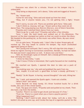 Everyone was silent for a minute. Vroom on his temper trip is
unbearable.
‘Stop being so depressed. Let’s dance,’ Esha said and tugged at Vroom’s
hand.
‘No,’ Vroom said.
‘Come for one song,’ Esha said and stood up from her stool.
‘Okay, but if anyone teases you, I’m not getting into a fight,’ Vroom
said.
‘Don’t worry, no one will. There are prettier girls here,’ Esha said.
‘I don’t think so. Anyway, let’s go,’ Vroom said as they went tot eh
dance floor. The song playing was Sharara Sharara, one of Esha’s favorites.
Priyanka and I watched them dance from our seats.
‘Want to go for a walk now?’ Priyanka said after a few minutes.
‘Sure,’ I said. We held hands and walked out of 32nd Milestone. The
bouncer at the door stamped our palms so that we could re-enter the disco.
We headed to the parking lot, as the music was softer there. My ears never
felt so nice.
‘It’s so calm here,’ Priyanka said. ‘I don’t like it when Vroom gets all
worked up. The boy needs to control his temper. Top much unchecked
aggression going on there.’
‘He’s young and confused. Don’t worry, life will slap him into shape. I
think he regrets moving to Connexions sometimes. Besides, he had not taken
his dad and mom’s separation so well. It shows now and then.’
‘Still, he should get a grip on himself. Get a steady girlfriend maybe,
that will help him relax.’
‘I think he likes Esha,’ I said.
‘I don’t know if Esha is interested. She’s quite focused on her modeling
trip.’
We reached our Qualis. I opened the door to take out a pack of
cigarettes.
‘No smoking near me,’ she said and grabbed the pack from me.
‘See, maybe it is not such a good idea to have a steady girlfriend,’ I
said.
‘Really? So Mr Shyam is having second thoughts?’ she said, tilting her
head.
‘No,’ I said, and opened the Qualis again. I took out a bottle.
‘What’s that?’ she asked.
‘Some Bacardi we keep handy. It’s three hundred bucks for a drink
inside, the cost of this whole bottle.
‘Cool. You guys are smart,’ Priyanka said and pulled at my cheek. Then
she took a sip from the bottle.
‘Careful. There’s no need to get drunk just because it’s free.’
‘Trust me. There is a need when you a have a psycho parent.’
‘What happened now?’
‘Nothing. I don’t want to talk about her today. Let’s do a shot.’ The
bottle’s lid acted as one cup, and I broke the top of a cigarette packet for the
 