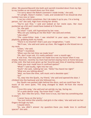 other. We poured Bacardi into both and warmth traveled down from my lips
to my insides as we tossed down our first shot.
‘I’m sorry about the Bakshi comment I made inside,’ she said.
‘It’s alright. Doesn’t matter,’ I said, and wondered if we should do shot
number two now or later.
‘I can be a bitch sometimes. But I do make it up to you. I’m a loving
person, no?’ she said, high from mixing her drinks.
‘You’re just fine,’ I said and looked at her moist eyes. Her nose
puckered up a bit and I could have looked at it forever.
‘So, she said.
‘So what?’ I said, still hypnotized by her nose.
‘Why are you looking at me like that?’ she said and smiled.
‘Like what?’
‘The come-hither look. I see mischief in your eyes, mister,’ she said
playfully, grabbing both my hands.
‘There is no mischief—that’s just your imagination,’ I said.
‘We’ll see,’ she said and came up close. We hugged as she kissed me on
my neck.
‘Listen,’ she said.
‘What?’ I mumbled.
‘When was the last time we made love?’
‘Oh, don’t even ask. It’s really pathetic—over a month ago.’
It was true. The only place we made love was my house when it was
empty. However, recently my mom had started staying more at home because
of the cold. She had even given up her favorite past time of meeting relatives.
‘Have you ever made love in confined spaces?’
‘What?’ I said loudly, right into her ear.
‘Ouch!’ she said, rubbing her ear. ‘Hello? You heard me right?’
‘What are you talking about?’
‘Well, we have the time, soft music and a desolate spot.’
‘So?’
‘So, step into the Qualis, my friend,’ she said and opened the door. I
climbed into the backseat and she followed me.
Our Qualis was parked right behind the disco, and we could hear the
music of we were quiet. The song changed to Mahi Ve from the movie
Kaante.
‘I love this song,’ she said and sat astride my lap, facing me.
‘It’s a pole dancer song. You know that?’ I said.
‘yes. But I like the lyrics. Their love is true, but fate has something else
in store.’
‘I never focus on the lyrics.’
‘You just notice the scantily clad girls in the video,’ she said and ran her
fingers through my hair.
I stayed silent.
‘So, you didn’t answer my question—have you made love in confined
spaces?’ she said.
 