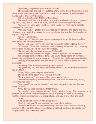 ‘Priyanka, are you crazy or are you drunk?’
She unbuttoned the top few buttons of my shirt. ‘Both, Okay mister, the
thing about confined spaces is that you have to cooperate. Now move your
hands out of the way,’ she said.
We were quiet, apart from our breathing.
She confirmed that the windows were shut and ordered me to remove
my shirt. She took off her kurti first, and then slowly unhooked her bra.
‘be careful with your clothes, we’ll need to find them quickly
afterwards,’ she said.
‘Are you mad…’ I gasped even as I raised my arms so she could pull my
shirt over my head. She moved to keep my shirt aside and her foot landed on
my left baby toe.
‘Ouch!’ I screamed.
‘Oops, sorry,’ she said in a naughty-apologetic tone. As she moved her
foot away, her head hit the roof.
‘Ouch,’ she said. ‘Sorry, this isn’t as elegant as in the Titanic movie.’
‘It’s alright. Clumsy sex is better than choreographed sex. And certainly
better than no sex,’ I said as I pulled her close.
‘By the way, do you have a condom?’ she said.
‘Yes sir. We live in constant hope,’ I said as I pulled out my wallet.
We laughed as she embraced me. She started kissing me on my face. I
kissed her shoulders. In a few moments, I forgot I was in the company Qualis.
Twenty minutes later we collapsed in each other’s arms on the
backseat.
‘Amazing. That is simply amazing, Ms Priyanka.’
‘My pleasure, Sir,’ she said and winked at me. ‘Can we lie here and talk
for a while?’
‘Sure,’ I said, reaching for my clothes.
She cuddled me again after we had dressed.
‘Do you love me?’ she asked. Her voice was serious.
‘More than anybody else on this planet, and that includes me,’ I said,
caressing her hair.
‘You think I’m a caring person?’ she said. Her voice told me she was
close to tears.
‘Why do you keep asking me that?’ I said.
‘My mother was looking at our family album today. She stopped at a
picture of me when I was three years old: I’m sitting on a tricycle and my
mother is pushing me. She saw that picture, and you know what she said?’
‘What?’
‘She said I was so cute when I was three.’
‘You’re cute now,’ I said pressed her nose like a button.
‘And she said I was solving and caring then and that I wasn’t so loving
anymore. She said she always wondered what had made me so heartless…’
Priyanka said and burst into tears.
 