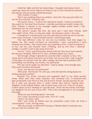 I held her tight and felt her body shake. I thought hard about what I
could say. Guys can never figure out what to say in such emotional moments
and always end up saying something stupid.
‘Your mother is crazy…’
‘Don’t say anything about my mother. I love her. Can you just listen to
me for five minutes?’ Priyanka said.
‘Of course. Sorry…’ I said as her sobs grew louder. I swore to myself to
stay quiet for the next five minutes. I started counting my breath to pass the
time. Sixteen a minute is my average; eighty breaths would mean I had
listened to her for five minutes.
‘We weren’t always like this. My mom and I were best friends. Until
class eight I think. Then as I became older, she became crazier,’ she said.
I wondered if I should point out that she had just told me not to call her
mum crazy. However, I had promised myself I would keep quiet.
‘She had different rules for me and my brother. And that began to
bother me. She would comment on everything I wore, everywhere I went,
whereas my brother…she would never say anything to him. I tried to explain it
to her, but she just became more irritating, and by the time I reached
college, I couldn’t wait to get away from her.’
‘Uh-uh,’ I said, calculating that almost half my time must have passed.
My leg was cramping. When sex is over, confined spaces are a pain.
‘All through college I ignored her and did what I wanted. In fact, this
whole don’t-care phase was born out of that. But at one level, I felt so guilty.
I tried again to connect with her after college. But she had a problem with
everything—my thinking, my friends, my boyfriend.’
The last word caught my attention. I had to speak, even though only
fifty-seven breaths had passed.
‘Sorry, but did you say boyfriend?’
‘Well yeah. She knows I’m with you. And she had this thing about me
finding someone settled.’
Settled? The words rewound and repeated itself in my head several
times. What does that mean anyway? Just someone rich, or someone who
gets predictable cash flows at the end of every month. Except parents do not
say it that way because then it really sounds like they’re trading their
daughter to the highest bidder. But in some ways, they are. They do not give
a damn about love or feelings or crap like that. ‘Show me the money and keep
our daughter for the rest of your life.’ That is the arrangement in an arranged
marriage.
‘What are you thinking about?’ she said.
‘I’m a loser according to your mom, isn’t it?’ I said.
‘That is not what I said.’
‘Don’t you bring up Bakshi and my promotion every time we have a
conversation/’ I said, moving away.
‘Why do you get so defensive? Anyway, if Bakshi doesn’t promote you,
you can look for another job.’
 
