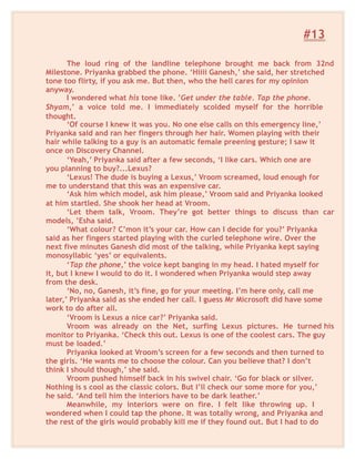#13
The loud ring of the landline telephone brought me back from 32nd
Milestone. Priyanka grabbed the phone. ‘Hiiii Ganesh,’ she said, her stretched
tone too flirty, if you ask me. But then, who the hell cares for my opinion
anyway.
I wondered what his tone like. ’Get under the table. Tap the phone.
Shyam,’ a voice told me. I immediately scolded myself for the horrible
thought.
‘Of course I knew it was you. No one else calls on this emergency line,’
Priyanka said and ran her fingers through her hair. Women playing with their
hair while talking to a guy is an automatic female preening gesture; I saw it
once on Discovery Channel.
‘Yeah,’ Priyanka said after a few seconds, ‘I like cars. Which one are
you planning to buy?...Lexus?
‘Lexus! The dude is buying a Lexus,’ Vroom screamed, loud enough for
me to understand that this was an expensive car.
‘Ask him which model, ask him please,’ Vroom said and Priyanka looked
at him startled. She shook her head at Vroom.
‘Let them talk, Vroom. They’re got better things to discuss than car
models, ’Esha said.
‘What colour? C’mon it’s your car. How can I decide for you?’ Priyanka
said as her fingers started playing with the curled telephone wire. Over the
next five minutes Ganesh did most of the talking, while Priyanka kept saying
monosyllabic ‘yes’ or equivalents.
‘Tap the phone,’ the voice kept banging in my head. I hated myself for
it, but I knew I would to do it. I wondered when Priyanka would step away
from the desk.
‘No, no, Ganesh, it’s fine, go for your meeting. I’m here only, call me
later,’ Priyanka said as she ended her call. I guess Mr Microsoft did have some
work to do after all.
‘Vroom is Lexus a nice car?’ Priyanka said.
Vroom was already on the Net, surfing Lexus pictures. He turned his
monitor to Priyanka. ‘Check this out. Lexus is one of the coolest cars. The guy
must be loaded.’
Priyanka looked at Vroom’s screen for a few seconds and then turned to
the girls. ‘He wants me to choose the colour. Can you believe that? I don’t
think I should though,’ she said.
Vroom pushed himself back in his swivel chair. ‘Go for black or silver.
Nothing is s cool as the classic colors. But I’ll check our some more for you,’
he said. ‘And tell him the interiors have to be dark leather.’
Meanwhile, my interiors were on fire. I felt like throwing up. I
wondered when I could tap the phone. It was totally wrong, and Priyanka and
the rest of the girls would probably kill me if they found out. But I had to do
 
