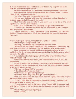 it. It was masochistic, but I just had to hear that ass my ex-girlfriend away
with the promise of expensive cars.
I tried to set the stage so I had some excuse to get beneath the table.
Why have there been no calls in the last ten minutes?’ I said. ‘I should
check of the connections are fine.’
‘Let it be,’ Esha said. I’m enjoying the break.’
‘Yes me too,’ Radhika said. ‘And the connection is okay. Bangalore is
just over-eager and picking up all the calls.’
‘Bio?’ Priyanka said to Esha it was their code word to go the toilet
together for a private conversation.
‘Sure.’ Esha sensed the need for gossip and got up from her chair.
‘I’ll come too,’ Radhika said and stood up. She turned to me: ‘The girls
want a bio break, team leader.’
‘You’re all going?’ I said, pretending to be reluctant, but secretly
thrilled. This was my chance. ‘Well, okay, since nothing much is happening
right now.’
As soon as the girls were out of sight I dived under the table
‘What are you doing?’ Vroom said.
‘Nothing. I don’t think the connections are firm,’ I said.
‘And what the hell do you know about the connections,’ Vroom said. He
bent down to look under the table. ‘Tell me honestly what you’re doing.’
I told him about my uncontrollable urge to tap the phone. Vroom
scolded me for five seconds, but then got excited by the challenge and joined
me under the table.
‘I can’t believe I’m helping you with this. The girls will kill us if they
find out,’ Vroom said.
‘They won’t have a clue,’ I said, and connected the wires. ‘Look, it’s
almost done.’
Vroom picked up the landline and we tested the arrangement. I could
select an option on my computer and listen in on the landline via my headset.
Mr Microsoft was in the bag.
‘Why are you doing this?’ Vroom said.
‘I don’t know. Don’t ask me that.’
‘And why are the girls talking so long?’
‘You know them, they have their girl talk in the toilet.’
‘And you don’t want to hear what they’re saying? I’m sure they’re
discussing Mr Microsoft there.’
‘Oh no,’ I said, worried about what I could be missing. ‘Although how
would we be able to eavesdrop?’
‘From the corner stall of the men’s toilet,’ Vroom said. ‘it shares a wall
with the girl’s toilet. If you press your ear hard against the wall, you can hear
them.’
‘Really?’ I said, my eyes lighting up.
Vroom nodded.
 