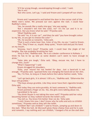 ‘It’ll be wrong though, eavesdropping through a stall,’ I said.
‘Yes it will.’
‘But who cares. Let’s go,’ I said and Vroom and I jumped off our chairs.
Vroom and I squeezed in and bolted the door in the corner stall of the
WASG men’s toilet. We pressed our ears against the wall. I could hear
Radhika’s voice.
‘Yes, he sounds like a really nice guy,’ she was saying.
‘But I shouldn’t tell him the color, no?’ it’s his car and it is so
expensive. But you know what he said>’ Priyanka said.
‘What? Radhika said.
‘He said “no, it is our car”, and then he said “you have brought colour
to my life, so you get to choose the color”.’
‘Oh, he sounds so romantic,’ Esha said.
‘That is such a lame loser line. Color of my life, my ass,’ I said to Vroom.
‘Shh. They’ll hear us, stupid. Keep quiet,’ Vroom said and put his hand
on my mouth.
‘Anyway, how’s Anuj?’ Priyanka said. I could hear the jingle of her
bangles. She was probably brushing her hair.
‘Anuj is fine,’ Radhika said. ‘He is at a dealer conference in Kolkata. I
think he has to be up late as some dealers can’t seem to have enough to
drink.’
‘Sales jobs are tough,’ Esha said. ‘Okay, excuse me, but I have to
change this…ouch!’
‘What’s happening?’ I said
Vroom shrugged his shoulders.
‘Esha, your wound has not healed for days. Just a band-aid is not
enough,’ Priyanka said. I guessed Esha was changing the band-aid on her shin.
‘No, I’m fine. As long as it heals before the Lakme fashion week,’ Esha
said.
‘Let’s go back girls, it is almost 1:00 a.m.,’ Radhika said. ‘Otherwise the
boys will grumble.’
‘The boys always grumble. Like they never have their cigarette breaks,’
Esha said.
‘But today they are extra grumbly. At least someone is,’ Radhika said.
Vroom pointed a finger at me. Yes, the girls were talking about me.
I grumbled in lip sync.
‘You think Shyam is not taking the news well?’ Priyanka said her voice
becoming fainter as they walked towards the toilet’s exit.
‘You tell us. You know him better than we do,’ Esha said.
‘I wish I knew him now. I don’t know why he sulks and acts so childish
sometimes,’ Priyanka said as they left the toilet.
‘Childish? Me? I am childish?’ I said to Vroom, jumping up and down in
the stall. ‘What the hell. Mr Microsoft gives these cheesy lines and he is cute
and romantic. I say nothing and I am childish,’ I banged a fist on the stall door.
 