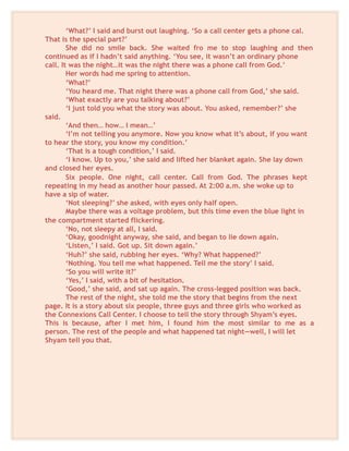 ‘What?’ I said and burst out laughing. ‘So a call center gets a phone cal.
That is the special part?’
She did no smile back. She waited fro me to stop laughing and then
continued as if I hadn’t said anything. ‘You see, it wasn’t an ordinary phone
call. It was the night…it was the night there was a phone call from God.’
Her words had me spring to attention.
‘What?’
‘You heard me. That night there was a phone call from God,’ she said.
‘What exactly are you talking about?’
‘I just told you what the story was about. You asked, remember?’ she
said.
‘And then… how… I mean…’
‘I’m not telling you anymore. Now you know what it’s about, if you want
to hear the story, you know my condition.’
‘That is a tough condition,’ I said.
‘I know. Up to you,’ she said and lifted her blanket again. She lay down
and closed her eyes.
Six people. One night, call center. Call from God. The phrases kept
repeating in my head as another hour passed. At 2:00 a.m. she woke up to
have a sip of water.
‘Not sleeping?’ she asked, with eyes only half open.
Maybe there was a voltage problem, but this time even the blue light in
the compartment started flickering.
‘No, not sleepy at all, I said.
‘Okay, goodnight anyway, she said, and began to lie down again.
‘Listen,’ I said. Got up. Sit down again.’
‘Huh?’ she said, rubbing her eyes. ‘Why? What happened?’
‘Nothing. You tell me what happened. Tell me the story’ I said.
‘So you will write it?’
‘Yes,’ I said, with a bit of hesitation.
‘Good,’ she said, and sat up again. The cross-legged position was back.
The rest of the night, she told me the story that begins from the next
page. It is a story about six people, three guys and three girls who worked as
the Connexions Call Center. I choose to tell the story through Shyam’s eyes.
This is because, after I met him, I found him the most similar to me as a
person. The rest of the people and what happened tat night—well, I will let
Shyam tell you that.
 