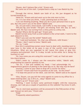 ‘Shyam, don’t behave like a kid,’ Vroom said.
We came out of the stall. I jumped back a step as I saw Bakshi by the
sink
Through the mirror, Bakshi saw both of us. His jaw dropped as he
turned towards us.
‘Hello Sir,’ Vroom said and went up to the sink next to him.
‘Sir, it is not what you think…’I said, pointing back at the stall.
‘I am not thinking anything. What you do in your personal lives is up to
you. But why aren’t you at the desk?’ Bakshi said.
‘Sir, we just took a short break. Call traffic is very low today,’ I said.
‘Did you log your break? The girls are missing from the bay as well,’
Bakshi said. His face was turning from a shiny pink to a shiny red.
‘Really? Where did the girls go/’ Vroom said.
Bakshi turned away from us and walked to the urinal stalls. I went to the
stall adjacent to him.
‘Didn’t you just use the toilet?’ Bakshi said.
‘Sir,’ I said and hesitated. ‘Sir, that was different, with Vroom.’
‘Please. I don’t want to know,’ Bakshi said.
‘Sir, no,’ I said.
Now this is something women never have to deal with; standing next to
your boss in the toilet as he pees is one of the world’s most awkward
situations. What are you supposed to do? Leave him alone or give him
company and entertain him? Is it okay to talk to him while he is doing his
business or not?
‘Sir, how come you are using this restroom?’ I said, as I had not seen
him there before.
‘Didn’t mean to. I always use the executive toilet,’ Bakshi said,
emphasizing his superior position to me.
‘Yes sir,’ I said and nodded my head. I had acknowledge his
magnanimous gesture of peeing in the same bay as us. But why was he here?
‘Anyway, I came to your desk to drop off a courier for Esha.’
‘Courier/’ Vroom said from his position at the sink. ‘At this time?’
‘I’ve kept the parcel on her desk. Just tell her,’ Bakshi said as he zipped
up.
‘Also, Shyam, can you tell the voice agents to come to my office for a
team meeting later, say 2:30 a.m., okay/’ Bakshi said.
‘What’s up sir?’ Vroom said.’
‘Nothing. I want to share some pertinent insights with the resources.
Anyway, can I ask you a couple of questions on the website? You know it well,
right?’
‘Yes sir. And most questions will be answered in the FAQ section of the
user manual we sent you,’ Vroom said.
‘FAQ?
‘Frequently asked questions.’
 