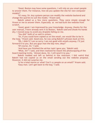 ‘Good. Boston may have some questions. I will rely on you smart people
to answer them. For instance, how do you update the site for new computer
models?’
‘It’s easy, Sir. Any systems person can modify the website backend and
change the queries to suit the model,’ Vroom said.
Bakshi asked us a few more questions. They were simple enough for
Vroom or me to answer them. Especially as we had built the website from
scratch.
‘Good, good. I am impressed by your knowledge. Anyway, thanks for the
user manual, I have already sent it to Boston,’ Bakshi said and shook his hands
dry. I moved away to avoid any droplets failing on me.
‘You did/’ both of us said in unison.
‘Sir, if you could have copied us on the email…we would like to be in
the loop,’ Vroom said. Good one, he was using Bakshi’s phrases back at him.
‘Oh, I didn’t? I am so sorry. I am not good with emails anyway. I’ll just
forward it to you. But you guys man the bay now, okay?’
‘Of course, Sir,’ I said.
‘And have you finished the ad-hoc task I gave you,’ Bakshi said.
‘What, Sir?’ I said, and then realized he meant the photocopying of the
board meeting invite. ‘Almost done, Sir. I will send it to you.’
Bakshi nodded and left us behind in the restroom. I felt weird that
Bakshi had not copied us on the email sending out the website proposal.
However, it did not surprise me.
‘Is he a total moron or what? Can’t cc people on an email?’ Vroom said.
‘Easy man. Let’s get back to the bay,’ I said.
 