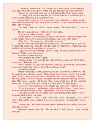 ‘C’mon son, answer me. I don’t need your help. Yeah, I’ll change the
dust bag. What about you guys? When will you change your dusty country?’
‘Excuse me, sir, but I want you to stop talking like that,’ Vroom said.
‘Oh really, now some brown kid will tell me what to do— William Fox’s
voice stopped abruptly as I cut off the call.
Vroom didn’t move for a few seconds. His whole body trembled and he
was breathing heavily. Then he placed his elbows on the table and covered his
face with his hands.
‘You don’t have to talk to those people. You know that,’ I said to
Vroom.
The girls glanced at us while still on their calls.
‘Vroom, I’m talking to you,’ I said.
He raised his face and slowly turned to loot at me. Then he banged a fist
on the table. ‘Damn,’ he screamed and kicked hard under the table.
‘What the...’ Priyanka said. ‘Mt call just got cut.’
Vroom’s kick had dislodged the power wires, disconnecting all our calls.
I wanted to check the wires, but had to check on Vroom first. Vroom stood up
and his six-foot-plus frame towered above us.
‘Guys, there are two things I cannot stand,’ he said and showed us two
fingers. ‘Racists. And Americans.’
Priyanka started laughing.
‘What is there to laugh?’ I said.
‘because there is a contradiction. Doesn’t like racists, but can’t stand
Americans,’ Priyanka said.
‘Why?’ Vroom said, ignoring Priyanka. ‘Why do some fat-ass, dim-witted
Americans get to act superior to us? Do you know why?’
‘Nobody answered.
Vroom continued, ‘I’ll tell you why. Not because they are smarter. Not
because they are better people. But because their country is rich and ours is
poor. That is the only damn reason. Because is rich and ours is poor. That is
the only damn reason. Because the losers who have run our country for the
last fifty years couldn’t do better than make India one of the poorest
countries on earth. Great job, thank you, dear great fucking leaders.’
‘Stop overreacting Vroom. Some stupid guy calls and…’ Radhika said.
‘Screw Americans,’ I said and gave him a bottle of water. ‘Look, you’ve
broken down the entire system.’ I pointed to the black call screens.
‘Someone kicked the Americans a bit too hard. No more calls for now,’
Priyanka said, rolling her eyes.
‘Let me take a look,’ I said and went under the table. I was more
worried about the wires tapping the emergency phone. However, they were
intact.
‘Shyam, wait,’ Esha said ‘w have a great excuse for not taking calls. Let
it be for a while.’
Everyone agreed with her. We decided to call systems after twenty
minutes.
 