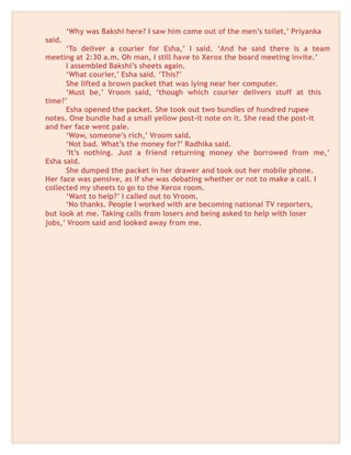 ‘Why was Bakshi here? I saw him come out of the men’s toilet,’ Priyanka
said.
‘To deliver a courier for Esha,’ I said. ‘And he said there is a team
meeting at 2:30 a.m. Oh man, I still have to Xerox the board meeting invite.’
I assembled Bakshi’s sheets again.
‘What courier,’ Esha said. ‘This?’
She lifted a brown packet that was lying near her computer.
‘Must be,’ Vroom said, ‘though which courier delivers stuff at this
time?’
Esha opened the packet. She took out two bundles of hundred rupee
notes. One bundle had a small yellow post-it note on it. She read the post-it
and her face went pale.
‘Wow, someone’s rich,’ Vroom said.
‘Not bad. What’s the money for?’ Radhika said.
‘It’s nothing. Just a friend returning money she borrowed from me,’
Esha said.
She dumped the packet in her drawer and took out her mobile phone.
Her face was pensive, as if she was debating whether or not to make a call. I
collected my sheets to go to the Xerox room.
‘Want to help?’ I called out to Vroom.
‘No thanks. People I worked with are becoming national TV reporters,
but look at me. Taking calls from losers and being asked to help with loser
jobs,’ Vroom said and looked away from me.
 