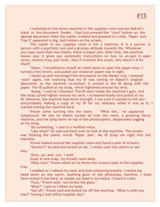 #15
I switched on the Xerox machine in the supplies room and put Bakshi’s
stack in the document feeder. I had just pressed the ‘start’ button on the
agenda document when the copier creaked and groaned to a halt. ‘Paper Jam:
Tray 2’ appeared in big, bold letters on the screen.
The copier in our supplies room is not a machine. It is a person. A
person with a psychotic soul and a grumpy attitude towards life. Whenever
you copy more than two sheets, there is paper jam. After that, the machine
teases you: it gives you systematic instructions on how to un-jam it—open
cover, remove tray, pull lever. Now if it knows this much, why doesn’t it fix
itself?
‘Damn,’ I mumbled to myself as I bent down to open the paper trays. I
turned a few levers, and pulled out whatever paper was in sight.
I stood up and rearranged the documents on the feeder tray. I pressed
‘start’ again, not realizing that my ID was resting on Bakshi’s original
document. as the machine re-started, it sucked in the ID along with the
paper. The ID pulled at my strap, which tightened around my neck.
‘Aaarg,’ I said as I chocked. The ID went inside the machine’s guts, and
the strap curled tighter around my neck. I screamed loudly and pulled at my
ID. However, the machine had more strength. I was sure it wanted to kill me—
and probably making a copy of my ID for my obituary while it was as it. I
started kicking the machine hard.
Vroom came running into the room. ‘What the…’ he appeared
nonplussed. He saw A4 sheets spread all over the room, a groaning Xerox
machine, and me lying down on top of the photocopiers, desperately tugging
at my strap.
‘Do something,‘ I said in a muffled voice.
‘Like what?’ he said and bent over to look at the machine. The screen
was flashing the poetic words ‘Paper Jam’. My ID strap ran right into the
machine.
Vroom looked around the supplies room and found a pair of scissors.
‘Should I?’ he said and smiled at me. ‘I really want the others to see
this.’
‘Shut…up…and…cut,’ I said.
Snap! In one snap, my breath came back.
‘Okay now?’ Vroom asked as he threw the scissors back in the supplies
tray.
I nodded as I rubbed my neck and took wheezing breaths. I rested my
head down on the warm, soothing glass of the photocopy machine. I must
have rested it too hard, or maybe my head is too heavy. I heard a crack.
‘Fuck,’ Vroom said, ‘you broke the glass.’
‘What?’ I said as I lifted my head.
‘Get off,’ Vroom said and pulled me off the machine. ‘What is with you
man?’ having a bad office supplies day?’
 