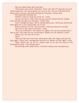‘But you dated other girls last year.’
‘Those girls were never important. They were like TV channels you surf
while looking for the real program you want to see. You are with that Curly
Wurly chick, and you still have feelings for Priyanka,’ Vroom said.
The statement startled me.
‘Shefali is there to help me move on,’ I said.
‘Screw moving on. That chick can put you off women forever. Maybe
that will help you get over Priyanka,’ Vroom said.
‘Don’t change the topic. We’re talking about you. I think you should ask
Esha again for a real relationship. Do it man.’
Vroom looked at me for a few seconds. ‘Will you help me?’ he said.
‘Me? You’re the expert with girls,’ I said.
‘This one is different. The stakes are higher. Can you be around when I
talk to her? Just listen to our conversation. Maybe we can analyze it later.’
‘Okay, sure. So, let’s do it now.’
‘Now?’
‘Why not? We have free time. Afterwards calls will, begin and we’ll be
busy again. Worst case, management may fire us. Better act fast right?’ I said.
‘Okay. Where do we do it?’ Vroom said as he put his hand on his
forehead to think. ‘The dining room?’
The dinning room made sense. I could be nearby, but inconspicuous.
 