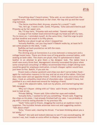 #16
‘Everything okay? I heard noises,’ Esha said, as we returned from the
supplies room. She stretched back on her chair. Her top slid up and the navel
ring twinkled.
‘The Xerox machine died. Anyway, anyone for a snack?’ I said.
‘Yes, let’s go. I need a walk. Come, Priyanka,’ Esha said and tried to pull
Priyanka up by her upper arm.
‘No, I’ll stay here,’ Priyanka said and smiled. ‘Ganesh might call.’
A scoop of hot molten lead entered through my head and left my toes.
Try to move on, I reminded myself. At the same time, I had the urge to pick
up that landline and smash it to fifty pieces.
Radhika was about to get up when I stopped her.
‘Actually Radhika, can you stay back? If Bakshi walks by, at least he’ll
see some people on the desk,’ I said.
Radhika sat back puzzled as we left the room.
The dining area
The dinning area at Connexions is a cross between a restaurant and a
college hostel mess. There are three rows of long granite-covered tables, with
seating on both sides. The chairs are plush; they’re upholstered in black
leather in an attempt to give them a hip designer look. The tables have a
small vase every three feet. Management recently renovated the place when
some overpriced consulting l of MBAs) recommended that a bright dining room
would be good for employee motivation. A much cheaper option would have
just been to fire. Bakshi, if you ask me.
Vroom took a cheese sandwich and chips (we don’t serve Indian food—
again for motivation reasons) in his tray and sat at one of the tables. Esha just
tool soda water and sat opposite Vroom. I think slice of eats once every three
days. I took an unhealthy sized slice of chocolate cake. I shouldn’t have, but
justified it as a well-deserved reward for helping a friend.
I sat at the adjacent table, took out my phone, and started typing fake
SMS messages.
‘Why isn’t Shyam sitting with us?’ Esha said t Vroom, twisting on her
seat to look at me.
‘Private SMSing,’ Vroom said. Esha rolled her eyes and nodded.
‘Actually Esha, I wanted to tell you something,’ Vroom said, fingering
the chips on his plate. I had already finished half my cake. I was probably a
pig with a reverse eating disorder in my previous life.
‘Yeah/’ Esha said to Vroom, dragging the word as an eyebrow rose in
suspicion. The invisible female antennae were out and suggesting caution.
‘Talk about what?’
‘Esha,’ Vroom said, clearing his throat. ‘I’ve been thinking about you a
lot lately.’
‘Really?’ she said and looked sideways to see if I was eavesdropping. Of
course I was, but I made an extra effort to display a facial expression that
 