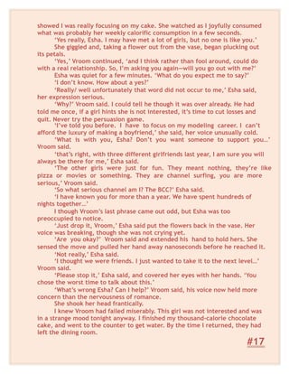showed I was really focusing on my cake. She watched as I joyfully consumed
what was probably her weekly calorific consumption in a few seconds.
‘Yes really, Esha. I may have met a lot of girls, but no one is like you.’
She giggled and, taking a flower out from the vase, began plucking out
its petals.
‘Yes,’ Vroom continued, ‘and I think rather than fool around, could do
with a real relationship. So, I’m asking you again—will you go out with me?’
Esha was quiet for a few minutes. ‘What do you expect me to say?’
‘I don’t know. How about a yes?’
‘Really/ well unfortunately that word did not occur to me,’ Esha said,
her expression serious.
‘Why?’ Vroom said. I could tell he though it was over already. He had
told me once, if a girl hints she is not interested, it’s time to cut losses and
quit. Never try the persuasion game.
‘I’ve told you before. I have to focus on my modeling career. I can’t
afford the luxury of making a boyfriend,’ she said, her voice unusually cold.
‘What is with you, Esha? Don’t you want someone to support you…’
Vroom said.
‘that’s right, with three different girlfriends last year, I am sure you will
always be there for me,’ Esha said.
‘The other girls were just for fun. They meant nothing, they’re like
pizza or movies or something. They are channel surfing, you are more
serious,’ Vroom said.
‘So what serious channel am I? The BCC?’ Esha said.
‘I have known you for more than a year. We have spent hundreds of
nights together…’
I though Vroom’s last phrase came out odd, but Esha was too
preoccupied to notice.
‘Just drop it, Vroom,’ Esha said put the flowers back in the vase. Her
voice was breaking, though she was not crying yet.
‘Are you okay?’ Vroom said and extended his hand to hold hers. She
sensed the move and pulled her hand away nanoseconds before he reached it.
‘Not really,’ Esha said.
‘I thought we were friends. I just wanted to take it to the next level…’
Vroom said.
‘Please stop it,’ Esha said, and covered her eyes with her hands. ‘You
chose the worst time to talk about this.’
‘What’s wrong Esha? Can I help?’ Vroom said, his voice now held more
concern than the nervousness of romance.
She shook her head frantically.
I knew Vroom had failed miserably. This girl was not interested and was
in a strange mood tonight anyway. I finished my thousand-calorie chocolate
cake, and went to the counter to get water. By the time I returned, they had
left the dining room.
#17
 